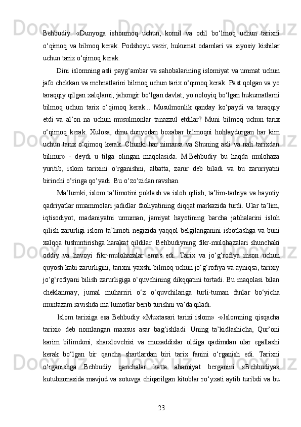 Behbudiy.   «Dunyoga   ishonmoq   uchun,   komil   va   odil   bo‘lmoq   uchun   tarixni
o‘qimoq   va   bilmoq   kerak.   Podshoyu   vazir,   hukumat   odamlari   va   siyosiy   kishilar
uchun tarix o‘qimoq kerak. 
Dini islomning asli payg‘ambar va sahobalarining islomiyat va ummat uchun
jafo chekkan va mehnatlarini bilmoq uchun tarix o‘qimoq kerak. Past qolgan va yo
taraqqiy qilgan xalqlarni, jahongir bo‘lgan davlat, yo noloyiq bo‘lgan hukumatlarni
bilmoq   uchun   tarix   o‘qimoq   kerak...   Musulmonlik   qanday   ko‘paydi   va   taraqqiy
etdi   va   al’on   na   uchun   musulmonlar   tanazzul   etdilar?   Muni   bilmoq   uchun   tarix
o‘qimoq   kerak.   Xulosa,   dinu   dunyodan   boxabar   bilmoqni   hohlaydurgan   har   kim
uchun   tarix   o‘qimoq   kerak.   Chunki   har   nimarsa   va   Shuning   asli   va   nali   tarixdan
bilinur»   -   deydi   u   tilga   olingan   maqolasida.   M.Behbudiy   bu   haqda   mulohaza
yuritib,   islom   tarixini   o‘rganishni,   albatta,   zarur   deb   biladi   va   bu   zaruriyatni
birinchi o‘ringa qo‘yadi. Bu o‘zo‘zidan ravshan.
Ma’lumki, islom ta’limotini poklash va isloh qilish, ta’lim-tarbiya va hayotiy
qadriyatlar muammolari jadidlar faoliyatining diqqat markazida turdi. Ular ta’lim,
iqtisodiyot,   madaniyatni   umuman,   jamiyat   hayotining   barcha   jabhalarini   isloh
qilish zarurligi islom  ta’limoti  negizida yaqqol belgilanganini  isbotlashga va buni
xalqqa   tushuntirishga   harakat   qildilar.   Behbudiyning   fikr-mulohazalari   shunchaki
oddiy   va   havoyi   fikr-mulohazalar   emas   edi.   Tarix   va   jo‘g‘rofiya   inson   uchun
quyosh kabi zarurligini, tarixni yaxshi bilmoq uchun jo‘g‘rofiya va ayniqsa, tarixiy
jo‘g‘rofiyani  bilish zarurligiga o‘quvchining dikqqatini  tortadi. Bu maqolasi  bilan
cheklanmay,   jurnal   muharriri   o‘z   o‘quvchilariga   turli-tuman   fanlar   bo‘yicha
muntazam ravishda ma’lumotlar berib turishni va’da qiladi.  
Islom   tarixiga   esa   Behbudiy   «Muxtasari   tarixi   islom»   -»Islomning   qisqacha
tarixi»   deb   nomlangan   maxsus   asar   bag‘ishladi.   Uning   ta’kidlashicha,   Qur’oni
karim   bilimdoni,   sharxlovchisi   va   muxaddislar   oldiga   qadimdan   ular   egallashi
kerak   bo‘lgan   bir   qancha   shartlardan   biri   tarix   fanini   o‘rganish   edi.   Tarixni
o‘rganishga   Behbudiy   qanchalar   katta   ahamiyat   berganini   «Behbudiya»
kutubxonasida mavjud va sotuvga chiqarilgan kitoblar ro‘yxati aytib turibdi va bu
23  
  