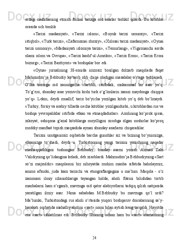 еrdagi   nashrlarning   еtmish   foizini   tarixga   oid   asarlar   tashkil   qilardi.   Bu   kitoblar
orasida uch tomlik 
«Tarixi   madaniyat»,   «Tarixi   islom»,   «Buyuk   tarixi   umumiy»,   «Tarixi
istiqbol», «Turk tarixi», «Zafarnomai shoxiy», «Xulosai tarixi madaniyat», «Oynai
tarixi   usmoniy»,  «Madaniyati   islomiya  tarixi»,  «Temurlang», «Yigirmanchi   asrda
olami islom va Ovrupa», «Tarixi kashf ul-Amriko», «Tarixi Eron», «Tarixi Eroni
buzurg», «Tarixi Baxtiyori» va boshqalar bor edi.
«Oyna»   jurnalining   38-sonida   imzosiz   bosilgan   dolzarb   maqolada   faqat
Mahmudxo‘ja Behbudiy ko‘tarib olib chiqa oladigan masalalar o‘rtaga tashlanadi.
O‘lka   tarixiga   oid   xanuzgacha   «tartibli,   istifodali,   mukammal   bir   asar   yo‘q.
To‘g‘risi, shunday asar yozuvchi kishi turk o‘g‘lonlarin xanuz maydonga chiqqisi
yo‘q».   Lekin,   deydi   muallif,   tarix   bo‘yicha   yozilgan   kitob   yo‘q   deb   bo‘lmaydi.
«Turkiy, forsiy va arabiy tillarda necha kitoblar yozilgandurki, u kitoblardan rus va
boshqa   yеvropaliklar   istifoda   etkan   va   etmaqdadurlar».   Axolining   ko‘prok   qissa,
xikoyat,   oshiqona   g‘azal   kitoblarga   moyilligini   xisobga   olgan   noshirlar   ko‘proq
moddiy manfaat topish maqsadida aynan shunday asarlarni chiqaradilar. 
Tarixni   unutganimiz   oqibatida   barcha   gunohlar   siz   va   bizning   bo‘ynimizga,
еlkamizga   to‘shadi,   deydi   u.   Turkistonning   yangi   tarixini   yozishning   naqadar
mashaqqatliligini   tushungan   Behbudiy,   bunday   asarni   yozish   Axmad   Zaki
Validiyning qo‘lidangina keladi, deb xisoblardi. Mahmudxo‘ja Behbudiyning «Sart
so‘zi   majxuldir»   maqolasini   biz   nihoyatda   muhim   manba   sifatida   baholaymiz,
ammo   afsuski,   juda   kam   tarixchi   va   etnograflargagina   u   ma’lum.   Maqola   -   o‘z
zamonasi   ilmiy   izlanishlariga   tayangan   holda,   aholi   fikrini   bilishdan   tortib
manbalarni ham o‘rganib, mavzuga oid qator alabiyotlarni tadqiq qilish natijasida
yaratilgan   ilmiy   asar.   Nima   sababdan   M.Behbudiy   bu   mavzuga   qo‘l   urdi?
Ma’lumki,   Turkistondagi   rus   aholi   o‘rtasida   yuqori   boshqaruv   doiralarining   sa’y-
harakati oqibatida mahalliy aholini «sart» nomi bilan aytish keng tarqaldi. Hayotda
esa   «sart»   ishlatilmas   edi.   Behbudiy   Shuning   uchun   ham   bu   «sart»   atamasining
24  
  
