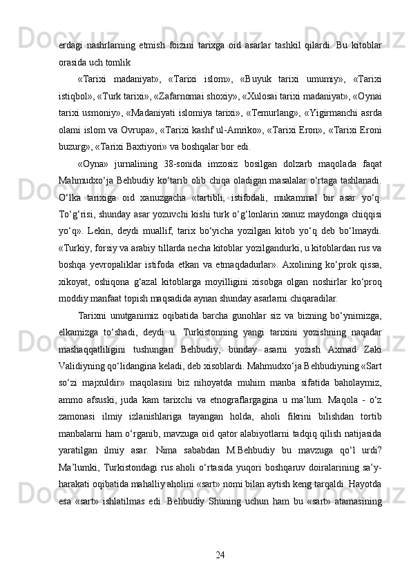 еrdagi   nashrlarning   еtmish   foizini   tarixga   oid   asarlar   tashkil   qilardi.   Bu   kitoblar
orasida uch tomlik 
«Tarixi   madaniyat»,   «Tarixi   islom»,   «Buyuk   tarixi   umumiy»,   «Tarixi
istiqbol», «Turk tarixi», «Zafarnomai shoxiy», «Xulosai tarixi madaniyat», «Oynai
tarixi   usmoniy»,  «Madaniyati   islomiya  tarixi»,  «Temurlang», «Yigirmanchi   asrda
olami islom va Ovrupa», «Tarixi kashf ul-Amriko», «Tarixi Eron», «Tarixi Eroni
buzurg», «Tarixi Baxtiyori» va boshqalar bor edi.
«Oyna»   jurnalining   38-sonida   imzosiz   bosilgan   dolzarb   maqolada   faqat
Mahmudxo‘ja Behbudiy ko‘tarib olib chiqa oladigan masalalar o‘rtaga tashlanadi.
O‘lka   tarixiga   oid   xanuzgacha   «tartibli,   istifodali,   mukammal   bir   asar   yo‘q.
To‘g‘risi, shunday asar yozuvchi kishi turk o‘g‘lonlarin xanuz maydonga chiqqisi
yo‘q».   Lekin,   deydi   muallif,   tarix   bo‘yicha   yozilgan   kitob   yo‘q   deb   bo‘lmaydi.
«Turkiy, forsiy va arabiy tillarda necha kitoblar yozilgandurki, u kitoblardan rus va
boshqa   yеvropaliklar   istifoda   etkan   va   etmaqdadurlar».   Axolining   ko‘prok   qissa,
xikoyat,   oshiqona   g‘azal   kitoblarga   moyilligini   xisobga   olgan   noshirlar   ko‘proq
moddiy manfaat topish maqsadida aynan shunday asarlarni chiqaradilar. 
Tarixni   unutganimiz   oqibatida   barcha   gunohlar   siz   va   bizning   bo‘ynimizga,
еlkamizga   to‘shadi,   deydi   u.   Turkistonning   yangi   tarixini   yozishning   naqadar
mashaqqatliligini   tushungan   Behbudiy,   bunday   asarni   yozish   Axmad   Zaki
Validiyning qo‘lidangina keladi, deb xisoblardi. Mahmudxo‘ja Behbudiyning «Sart
so‘zi   majxuldir»   maqolasini   biz   nihoyatda   muhim   manba   sifatida   baholaymiz,
ammo   afsuski,   juda   kam   tarixchi   va   etnograflargagina   u   ma’lum.   Maqola   -   o‘z
zamonasi   ilmiy   izlanishlariga   tayangan   holda,   aholi   fikrini   bilishdan   tortib
manbalarni ham o‘rganib, mavzuga oid qator alabiyotlarni tadqiq qilish natijasida
yaratilgan   ilmiy   asar.   Nima   sababdan   M.Behbudiy   bu   mavzuga   qo‘l   urdi?
Ma’lumki,   Turkistondagi   rus   aholi   o‘rtasida   yuqori   boshqaruv   doiralarining   sa’y-
harakati oqibatida mahalliy aholini «sart» nomi bilan aytish keng tarqaldi. Hayotda
esa   «sart»   ishlatilmas   edi.   Behbudiy   Shuning   uchun   ham   bu   «sart»   atamasining
24