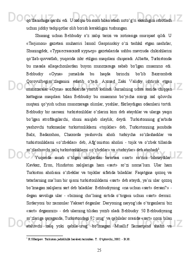 qo‘llanishiga qarshi edi. U xalqni bu nom bilan atash noto‘g‘ri ekanligini isbotlash
uchun jiddiy tadqiqotlar olib borish kerakligini tushungan. 
Shuning   uchun   Behbudiy   o‘z   xalqi   tarixi   va   xotirasiga   murojaat   qildi.   U
«Tarjimon»   gazetasi   muharriri   Ismoil   Gasprinskiy   o‘zi   tashkil   etgan   nashrlar,
Shuningdek,   «Туркестанский   куръер»   gazetalarida   ushbu   mavzuda   chikishlarini
qo‘llab-quvvatlab,   yuqorida   zikr   etilgan   maqolani   chiqaradi.   Albatta,  Turkistonda
bu   masala   allaqachonlardan   buyon   munozaraga   sabab   bo‘lgan   muammo   edi.
Behbudiy   «Oyna»   jurnalida   bu   haqda   birinchi   bo‘lib   Baxrombek
Qorovulbegiso‘zlaganini   eslatib   o‘tadi.   Axmad   Zaki   Validiy   ishtirok   etgan
munozaralar  «Oyna» saxifalarida yoritib kelindi. Jurnalning uchta sonida chiqqan
kattagina   maqolasi   bilan   Behbudiy   bu   muammo   bo‘yicha   oxirgi   xal   qiluvchi
nuqtani qo‘yish uchun munozaraga olimlar, yoshlar, fikrlaydigan odamlarii tortdi.
Behbudiy   bir   narsani:   turkistonliklar   o‘zlarini   kim   deb   ataydilar   va   ularga   yaqin
bo‘lgan   atrofdagilarchi,   shuni   aniqlab   olaylik,   deydi.   Turkistonning   g‘arbida
yashovchi   turkmanlar   turkistonliklarni   «tojiklar»   deb,   Turkistonning   janubida
Balx,   Badaxshon,   Chaxorda   yashovchi   aholi   turkiycha   so‘zlashadilar   va
turkistonliklarni   «o‘zbeklar»   deb,   Afg‘oniston   aholisi   -   tojik   va   o‘zbek   tillarida
so‘zlashuvchi xalq turkistonliklarni «o‘zbeklar» va «turkiylar» deb atashadi 1
.
Yuqorida   sanab   o‘tilgan   xalqlardan   birortasi   «sart»   so‘zini   bilmaydilar.
Kavkaz,   Eron,   Hindiston   xalqlariga   ham   «sart»   so‘zi   noma’lum.   Ular   ham
Turkiston   aholisini   o‘zbeklar   va   tojiklar   sifatida   biladilar.   Faqatgina   qozoq   va
tatarlarning ma’lum bir qismi turkistonliklarni «sart» deb ataydi, ya’ni ular qozoq
bo‘lmagan xalqlarni sart deb biladilar. Behbudiyning: «na uchun «sart» dersan?» -
degan   savoliga   ular   -   «bizning   cho‘lning   sirtida   o‘tirgani   uchun   «sart»   dermiz.
Sirdaryoni bir zamonlar  Yaksart  deganlar. Daryoning naryog‘ida o‘tirganlarni  biz
«sart»   deganmiz»   -   deb   ularning   tilidan   yozib   oladi   Behbudiy.   50   Behbudiyning
so‘zlariga qaraganda, Turkistondagi 92 urug‘ va qabilalar orasida «sart» nomi bilan
ataluvchi   xalq   yoki   qabila-urug‘   bo‘lmagan.   Muallif   Samarqand   shahri   va
1
 R.SHaripov. Turkiston jadidchilik harakati tarixidan. T.: O‘qituvchi, 2002. - B.38. 
25  
  