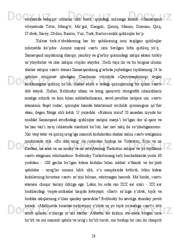 viloyatida   tadqiqot   ishlarini   olib   borib,   quyidagi   xulosaga   keladi:   «Samarqand
viloyatinda   Totor,   Mang‘it,   Mo‘gul,   Kanguli,   Qozoq,   Namin,   Durman,   Qirq,
O‘zbek, Saroy, Olchin, Baxrin, Yuz, Turk, Barlos ismlik qishloqlar ko‘p. 
  Xulosa   turk-o‘zbeklarning   har   bir   qabilasiniig   ismi   taqilgan   qishloqlar
nihoyatda   ko‘pdur.   Ammo   majxul   «sart»   ismi   berilgan   bitta   qishloq   yo‘q...
Samarqand sinjokining sharqiy, janubiy va g‘arbiy qismindagi xalqni aksari turkiy
so‘ylaydurlar   va   ular   xalqini   «tojik»   ataydur.   Xech   vajx   ila   va   bu   birgina   ulusun
shahar xalqini «sart» demas Samarqandning g‘arbida joylashgan tojiklarning 24 ta
qabilasi   istiqomat   qiladigan   Chashman   volostida   «Qayirmaqkozoq»   degan
kichkinagina   qishloq   bo‘lib,   shahar   aholi   u   еrdagi   qozoqlarning   bir   qismi   «sart»
deb   ataydi.   Xullas,   Behbudiy   ulkan   va   keng   qamrovli   etnografik   izlanishlarni
amalga   oshirdi   va   kim   bilan   suhbatlashmasin,   savol-javoblar   natijasi   uni:   «sart»
atamasini   faqat   ruslar,   qozoqlar   hamda   tatarlarnint   ozchilik   qisminigina   qo‘llar
ekan,   degan   fikrga   olib   keldi.   U   yozadiki:   «Rokimi   xuruf   20   sanadan   ziyoda   bir
muddat   Samarqand   atrofindagi   qishloqtar   xalqini   marja’i   bo‘lgan   dor   ul-qazo   va
ba’zan   vaz’i   xiroj   ishlarinda   mashxul   bo‘lub,   har   nav   xalq   ila   so‘ylashganmen».
Xar vaqt tatar va qozoq urug‘iga mansub kishilardan shahar xalini «sart» atalganini
mushoxada   etdi.   «Bu   ikki   urug‘   ila   ruslardan   boshqa   na   Turkiston,   Eron   va   na
Kavkaz, na arab va na xindiy va na xitoylarning Turkiston xalqini va yo tojiklarni
«sart» ataganini eshitmadim». Behbudiy Turkistoining turli burchaklarida yoshi 60
yoshdan   -   100   gacha   bo‘lgan   keksa   kishilar   bilan   suhbat   o‘tkazdi   va   ko‘plab
qabilalar   -   urug‘lar   nomini   bilib   olib,   o‘z   maqolasida   keltirdi,   lekin   keksa
kishilarning birontasi «sart» so‘zini bilmas, eshitmagan hamedi. Ma’lumki, «sart»
atamasi   chuqur   tarixiy   ildizga   ega.   Lekin   bu   еrda   ran   XIX   asr   oxiri   -   XX   asr
boshlaridagi   voqea-xodisalar   haqida   ketayapti.   «Sart»   so‘ziga   o‘zbek,   tojik   va
boshka xalqlarning o‘zlari qanday qarardilar? Behbudiy bu savolga shunday javob
beradi:  «Matbuotda  boxabar   turkistoniy  o‘zbek  va  yo tojik  yo arabga  «sart!» deb
xitob   qilinsa,   o‘zlariga   or   xis   etarlar.   Adbatta,   bir   kishini   ota-onasi   bergan   ismi
bo‘lib va oni mansub qabila va urug‘i bo‘lib turub, oni boshqa bir ism ila chaqirib
26  
  