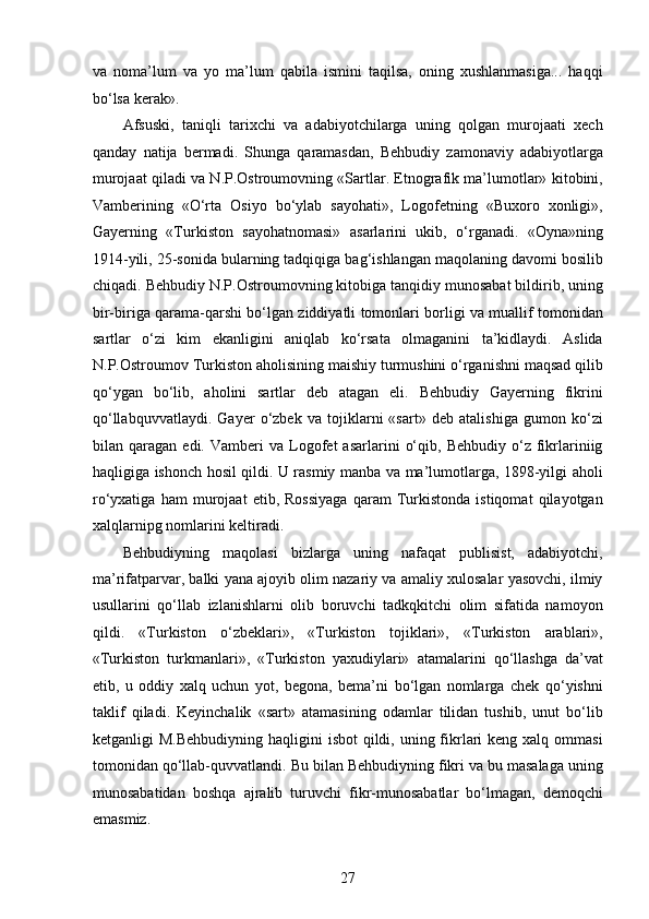 va   noma’lum   va   yo   ma’lum   qabila   ismini   taqilsa,   oning   xushlanmasiga...   haqqi
bo‘lsa kerak».
Afsuski,   taniqli   tarixchi   va   adabiyotchilarga   uning   qolgan   murojaati   xech
qanday   natija   bermadi.   Shunga   qaramasdan,   Behbudiy   zamonaviy   adabiyotlarga
murojaat qiladi va N.P.Ostroumovning «Sartlar. Etnografik ma’lumotlar» kitobini,
Vamberining   «O‘rta   Osiyo   bo‘ylab   sayohati»,   Logofetning   «Buxoro   xonligi»,
Gayerning   «Turkiston   sayohatnomasi»   asarlarini   ukib,   o‘rganadi.   «Oyna»ning
1914-yili, 25-sonida bularning tadqiqiga bag‘ishlangan maqolaning davomi bosilib
chiqadi. Behbudiy N.P.Ostroumovning kitobiga tanqidiy munosabat bildirib, uning
bir-biriga qarama-qarshi bo‘lgan ziddiyatli tomonlari borligi va muallif tomonidan
sartlar   o‘zi   kim   ekanligini   aniqlab   ko‘rsata   olmaganini   ta’kidlaydi.   Aslida
N.P.Ostroumov Turkiston aholisining maishiy turmushini o‘rganishni maqsad qilib
qo‘ygan   bo‘lib,   aholini   sartlar   deb   atagan   eli.   Behbudiy   Gayerning   fikrini
qo‘llabquvvatlaydi.   Gayer   o‘zbek   va   tojiklarni   «sart»   deb   atalishiga   gumon   ko‘zi
bilan  qaragan   edi.  Vamberi   va  Logofet   asarlarini   o‘qib,   Behbudiy   o‘z   fikrlariniig
haqligiga ishonch hosil qildi. U rasmiy manba va ma’lumotlarga, 1898-yilgi aholi
ro‘yxatiga   ham   murojaat   etib,   Rossiyaga   qaram   Turkistonda   istiqomat   qilayotgan
xalqlarnipg nomlarini keltiradi.  
Behbudiyning   maqolasi   bizlarga   uning   nafaqat   publisist,   adabiyotchi,
ma’rifatparvar, balki yana ajoyib olim nazariy va amaliy xulosalar yasovchi, ilmiy
usullarini   qo‘llab   izlanishlarni   olib   boruvchi   tadkqkitchi   olim   sifatida   namoyon
qildi.   «Turkiston   o‘zbeklari»,   «Turkiston   tojiklari»,   «Turkiston   arablari»,
«Turkiston   turkmanlari»,   «Turkiston   yaxudiylari»   atamalarini   qo‘llashga   da’vat
etib,   u   oddiy   xalq   uchun   yot,   begona,   bema’ni   bo‘lgan   nomlarga   chek   qo‘yishni
taklif   qiladi.   Keyinchalik   «sart»   atamasining   odamlar   tilidan   tushib,   unut   bo‘lib
ketganligi  M.Behbudiyning  haqligini  isbot  qildi, uning fikrlari  keng xalq ommasi
tomonidan qo‘llab-quvvatlandi. Bu bilan Behbudiyning fikri va bu masalaga uning
munosabatidan   boshqa   ajralib   turuvchi   fikr-munosabatlar   bo‘lmagan,   demoqchi
emasmiz.
27  
  