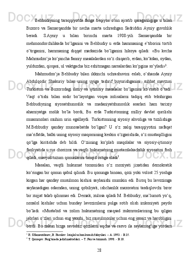 Behbudiyning   taraqqiyotda   fanga   beqiyos   o‘rin   ajratib   qaraganligiga   u   bilan
Buxoro   va   Samarqandda   bir   necha   marta   uchrashgan   Sadriddin   Ayniy   guvohlik
beradi.   S.Ayniy   u   bilan   birinchi   marta   1908-yili   Samarqandda   bir
mehmondorchilikada   bo‘lganini   va   Behbudiy   u   еrda   hammaning   e’tiborini   tortib
o‘tirganini,   hammaning   diqqat   markazida   bo‘lganini   hikoya   qiladi:   «Bu   kecha
Mahmudxo‘ja ko‘pincha fanniy masalalardan so‘z chiqarib, еrdan, ko‘kdan, oydan,
yulduzdan, qisqasi, ul vaktgacha biz eshitmagan narsalardan ko‘pgina so‘yladi» 1
. 
Mahmudxo‘ja   Behbudiy   bilan   ikkinchi   uchrashuvini   eslab,   o‘shanda   Ayniy
Abdulqodir   Shakuriy   bilan   uning   uyiga   tashrif   buyurishganini,   suhbat   mavzusi
Turkiston   va   Buxorodagi   ilmiy   va   ijtimoiy   masalalar   bo‘lganini   ko‘rsatib   o‘tadi.
Vaqt   o‘tishi   bilan   sodir   bo‘layotgan   voqea   xolisalarni   tadqiq   etib   tekshirgan
Behbudiyning   siyosatshunoslik   va   madaniyatshunoslik   asarlari   ham   tarixiy
ahamiyatga   molik   bo‘la   bordi,   Bu   еrda   Turkistonning   milliy   davlat   qurilishi
muammolari   muhim   urin   egallaydi.   Turkistonning   siyosiy   ahvoliga   va   tuzilishiga
M.Behbudiy   qanday   munosabatda   bo‘lgan?   U   o‘z   xalqi   taraqqiyotini   nafaqat
ma’rifatda, balki uning siyosiy maqomining keskin o‘zgarishida, o‘z mustaqilligini
qo‘lga   kiritishda   deb   bildi.   O‘ziining   ko‘plab   maqolalar   va   siyosiy-ijtimoiy
faoliyatida u rus chorizmi va vaqtli hukumatning mustamlakachilik siyosatini fosh
qiladi, mavjud tuzum qonunlarini tanqid ostiga oladi 2
.
Masalan,   vaqtli   hukumat   tomonidan   o‘z   moxiyati   jixatidan   demokratik
ko‘ringan bir qonun qabul qilindi. Bu qonunga binoan, qozi yoki volost 25 yoshga
kirgan   har   qanday   musulmon   kishisi   saylanishi   mumkin   edi.   Biroq   bu   lavozimga
saylanadigan   odamdan,   uning   qobiliyati,   ishchanlik   maxoratini   tasdiqlovchi   biror
bir xujjat talab qilinmas edi. Demak, xulosa qiladi M. Behbudiy, ma’lumoti yo‘q,
noxalol   kishilar   uchun   bunday   lavozimlarni   pulga   sotib   olish   imkoniyati   paydo
bo‘ladi.   «Mustabid   va   zolim   hukumatning   maqsad   xukmronlarining   bu   qilgan
jabrlari o‘zlari uchun eng yaxshi, biz musulmonlar uchun eng jonsiz va harobligini
berdi. Bu zakun bizga savodsiz qozilarni aqcha va rasvo ila saylamog‘iga yordam
1
 R. SHamsutdinov, B. Rasulov. Istiqlol uchun kurash fidoyilari. – A.:1993. - B.35. 
2
 T. Qozoqov. Farg’onada jadid maktablari. – T.:Fan va turmush. 1998. - B.10. 
28  
  