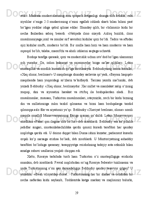 etdi». Madrasa  mudarrislarining soni  qisqarib  ketganligi  shunga olib keldiki, eski
ziyolilar   o‘rniga   2-3   mudarrisning   o‘rnini   egallab   ishlash   sharti   bilan   bilimi   past
bo‘lgan   yoshlar   ishga   qabul   qilinar   edilar.   Shunday   qilib,   bir   «bilimsiz»   kishi   bir
necha   fanlardan   saboq   berardi.   «Natijada   ilmo   ozaydi.   Axloq   buzildi,   ilmo
musulmoniyaga joxil va xoinlar sirf savodsiz kishilar qozi bo‘ldi. Tadris va aftodai
ojiz kishilar mufti, mudarris bo‘ldi. Bir  mulla ham  hozi  va ham  mudarris va ham
oqsoqol bo‘lib, talaba, maorifchi va aholi ishlarini saqtaga uchratdi.
Boshqa tarafga qarasak, qozi va mudarrislik uchun iste’dod bo‘lgan ulamomiz
och   yuradur.   Ox,   zolim   hukumat   va   missionerlar   bizga   na’lar   qildilar».   Lekin
mustaqillik va ozodlik kurashish qo‘lga kiritilmaydi. Behbudiyning imoni komilki,
«Xaq olinur, berilmas!» U maqolasiga shunday sarlavxa qo‘yadi, «Bayoni haqiqat»
maqolasida   ham   yuqoridagi   so‘zlarni   ta’kidlaydi.   Tarixan   yaxshi   ma’lumki,   deb
yozadi Behbudiy: «Xaq olinur, berilmaydur. Xar millat va mamlakat xalqi o‘ziniig
xuquqi,   dini   va   siyosatini   harakat   va   ittifoq   ila   boshqalardan   oladi...   Biz
musulmonlar, xususan, Turkiston musulmonlari, istaymizki, xech bir kishi bizning
din   va   millatimizga   zulm   taxlid   qilmasun   va   bizni   ham   boshqalarga   taxdid
qilmoqqa aslo fikr va niyatimiz yo‘q». Behbudiy «Xurriyat berilmas, olinur» nomli
maqola muallifi Munavvarqorining fikriga qisman qo‘shildi. Lekin Munavvarqori
ozodlikni «Fakat qon ilagina olib bo‘lur»-deb xisoblardi. Behbudiy esa ko‘pchilik
jadidlar   singari,   mustamlakachilikka   qarshi   qonsiz   kurash   tarafdori   har   qanday
inqilobga qarshi edi. U doimo diqqat bilan Duma ishini kuzatar, parlament kurashi
orqali   ko‘p   narsaga   erishsa   bo‘ladi,   deb   xisoblardi.   U   Muxtoriyatning   ashaddiy
tarafdori  bo‘lishiga  qaramay,  taraqqiyotga  eriishshning   tadrijiy asta-sekinlik  bilan
amalga oshuvi usullarini yoqlab chiqqan edi.
Xatto,   Rossiya   tarkibida   turib   ham   Turkiston   o‘z   mustaqilligiga   erishishi
mumkin, deb xisoblardi. Fevral inqilobidan so‘ng Rossiya federativ tuzilmasini va
unda Turkistonning o‘rni  qay darajadaligipi  Behbudiy qanday tasavvur  qilgan? U
yozadiki:   «Besh   viloyatdap  iborat...  Turkistonning  har   bir  shahar   va  uezdidan  bir
necha   nafardan   kishi   saylanib,   Toshkentda   katga   markaz   va   majlisimiz   bulurki,
29  
  