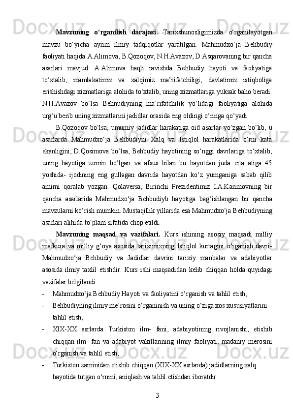 Mavzuning   o‘rganilish   darajasi.   Tarixshunosligimizda   o‘rganilayotgan
mavzu   bo‘yicha   ayrim   ilmiy   tadqiqotlar   yaratilgan.   Mahmudxo‘ja   Behbudiy
faoliyati haqida A.Alimova, B.Qozoqov, N.H.Avazov, D.Asqarovaning bir qancha
asarlari   mavjud.   A.Alimova   haqli   ravishda   Behbudiy   hayoti   va   faoliyatiga
to‘xtalib,   mamlakatimiz   va   xalqimiz   ma’rifatchiligi,   davlatimiz   istiqboliga
erishishdagi xizmatlariga alohida to‘xtalib, uning xizmatlariga yuksak baho beradi.
N.H.Avazov   bo‘lsa   Behnudiyning   ma’rifatchilik   yo‘lidagi   faoliyatiga   alohida
urg‘u berib uning xizmatlarini jadidlar orasida eng oldingi o‘ringa qo‘yadi.
B.Qozoqov   bo‘lsa,   umumiy   jadidlar   harakatiga   oid   asarlar   yo‘zgan   bo‘lib,   u
asarlarda   Mahmudxo‘ja   Behbudiyni   Xalq   va   Istiqlol   harakatlarida   o‘rni   kata
ekanligini,  D.Qosimova  bo‘lsa,   Behbudiy  hayotining  so‘nggi  davrlariga   to‘xtalib,
uning   hayotiga   zomin   bo‘lgan   va   afsus   bilan   bu   hayotdan   juda   erta   atiga   45
yoshida-   ijodining   eng   gullagan   davrida   hayotdan   ko‘z   yumganiga   sabab   qilib
amirni   qoralab   yozgan.   Qolaversa,   Birinchi   Prezidentimiz   I.A.Karimovning   bir
qancha   asarlarida   Mahmudxo‘ja   Behbudiyb   hayotiga   bag‘ishlangan   bir   qancha
mavzularni ko‘rish mumkin. Mustaqillik yillarida esa Mahmudxo‘ja Behbudiyning
asarlari alihida to‘plam sifatida chop etildi.
Mavzuning   maqsad   va   vazifalari.   Kurs   ishining   asosiy   maqsadi   milliy
mafkura   va   milliy   g‘oya   asosida   tariximizning   Istiqlol   kurtagini   o‘rganish   davri-
Mahmudxo‘ja   Behbudiy   va   Jadidlar   davrini   tarixiy   manbalar   va   adabiyotlar
asosida   ilmiy   taxlil   etishdir.   Kurs   ishi   maqsadidan   kelib   chiqqan   holda   quyidagi
vazifalar belgilandi: 
 Mahmudxo‘ja Behbudiy Hayoti va faoliyatini o‘rganish va tahlil etish;
 Behbudiyning ilmiy me’rosini o‘rganinish va uning o‘ziga xos xususiyatlarini 
tahlil etish; 
 XIX-XX   asrlarda   Turkiston   ilm-   fani,   adabiyotining   rivojlanishi,   еtishib
chiqqan   ilm-   fan   va   adabiyot   vakillarining   ilmiy   faoliyati,   madaniy   merosini
o‘rganish va tahlil etish;
 Turkiston zaminidan еtishib chiqqan (XIX-XX asrlarda) jadidlarning xalq 
hayotida tutgan o‘rnini, aniqlash va tahlil etishdan iboratdir.
3  
  