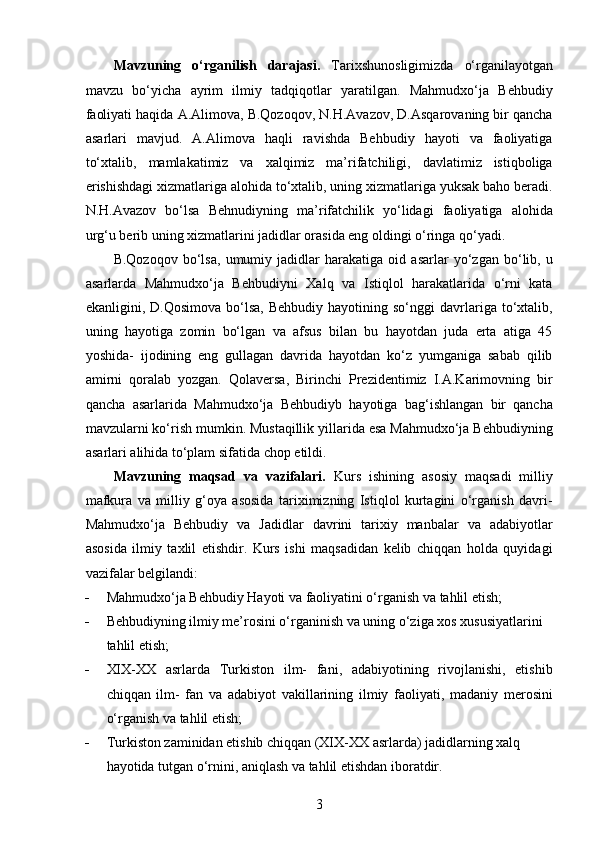 Mavzuning   o‘rganilish   darajasi.   Tarixshunosligimizda   o‘rganilayotgan
mavzu   bo‘yicha   ayrim   ilmiy   tadqiqotlar   yaratilgan.   Mahmudxo‘ja   Behbudiy
faoliyati haqida A.Alimova, B.Qozoqov, N.H.Avazov, D.Asqarovaning bir qancha
asarlari   mavjud.   A.Alimova   haqli   ravishda   Behbudiy   hayoti   va   faoliyatiga
to‘xtalib,   mamlakatimiz   va   xalqimiz   ma’rifatchiligi,   davlatimiz   istiqboliga
erishishdagi xizmatlariga alohida to‘xtalib, uning xizmatlariga yuksak baho beradi.
N.H.Avazov   bo‘lsa   Behnudiyning   ma’rifatchilik   yo‘lidagi   faoliyatiga   alohida
urg‘u berib uning xizmatlarini jadidlar orasida eng oldingi o‘ringa qo‘yadi.
B.Qozoqov   bo‘lsa,   umumiy   jadidlar   harakatiga   oid   asarlar   yo‘zgan   bo‘lib,   u
asarlarda   Mahmudxo‘ja   Behbudiyni   Xalq   va   Istiqlol   harakatlarida   o‘rni   kata
ekanligini,  D.Qosimova  bo‘lsa,   Behbudiy  hayotining  so‘nggi  davrlariga   to‘xtalib,
uning   hayotiga   zomin   bo‘lgan   va   afsus   bilan   bu   hayotdan   juda   erta   atiga   45
yoshida-   ijodining   eng   gullagan   davrida   hayotdan   ko‘z   yumganiga   sabab   qilib
amirni   qoralab   yozgan.   Qolaversa,   Birinchi   Prezidentimiz   I.A.Karimovning   bir
qancha   asarlarida   Mahmudxo‘ja   Behbudiyb   hayotiga   bag‘ishlangan   bir   qancha
mavzularni ko‘rish mumkin. Mustaqillik yillarida esa Mahmudxo‘ja Behbudiyning
asarlari alihida to‘plam sifatida chop etildi.
Mavzuning   maqsad   va   vazifalari.   Kurs   ishining   asosiy   maqsadi   milliy
mafkura   va   milliy   g‘oya   asosida   tariximizning   Istiqlol   kurtagini   o‘rganish   davri-
Mahmudxo‘ja   Behbudiy   va   Jadidlar   davrini   tarixiy   manbalar   va   adabiyotlar
asosida   ilmiy   taxlil   etishdir.   Kurs   ishi   maqsadidan   kelib   chiqqan   holda   quyidagi
vazifalar belgilandi: 
 Mahmudxo‘ja Behbudiy Hayoti va faoliyatini o‘rganish va tahlil etish;
 Behbudiyning ilmiy me’rosini o‘rganinish va uning o‘ziga xos xususiyatlarini 
tahlil etish; 
 XIX-XX   asrlarda   Turkiston   ilm-   fani,   adabiyotining   rivojlanishi,   еtishib
chiqqan   ilm-   fan   va   adabiyot   vakillarining   ilmiy   faoliyati,   madaniy   merosini
o‘rganish va tahlil etish;
 Turkiston zaminidan еtishib chiqqan (XIX-XX asrlarda) jadidlarning xalq 
hayotida tutgan o‘rnini, aniqlash va tahlil etishdan iboratdir.
3