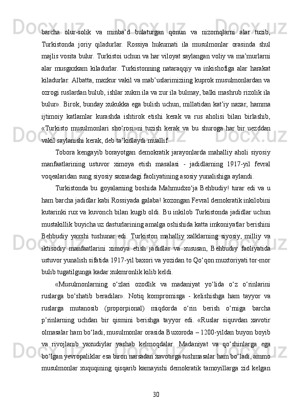 barcha   olur-solik   va   minba’d   bulaturgan   qonun   va   nizomqlarni   alar   tuzib,
Turkistonda   joriy   qiladurlar.   Rossiya   hukumati   ila   musulmonlar   orasinda   shul
majlis vosita bulur. Turkistoi uchun va har viloyat saylangan voliy va ma’murlarni
alar   musgaxkam   kiladurlar.   Turkistonning   nataraqqiy   va   inkishofiga   alar   harakat
kiladurlar. Albatta, mazkur vakil va mab’uslarimiziing kuprok musulmonlardan va
ozrogi ruslardan bulub, ishlar xukm ila va zur ila bulmay, balki mashrub rizolik ila
bulur». Birok, bunday xukukka ega bulish uchun, millatidan kat’iy nazar, hamma
ijtimoiy   katlamlar   kurashda   ishtirok   etishi   kerak   va   rus   aholisi   bilan   birlashib,
«Turkisto   musulmonlari   sho‘rosi»ni   tuzish   kerak   va   bu   shuroga   har   bir   uezddan
vakil saylanishi kerak, deb ta’kidlaydi muallif. 
Tobora   kengayib  borayotgan   demokratik   jarayonlarda   mahalliy  aholi   siyosiy
manfaatlarining   ustuvor   ximoya   etish   masalasi   -   jadidlarning   1917-yil   fevral
voqealaridan sung siyosiy saxnadagi faoliyatining asosiy yunalishiga aylandi. 
Turkistonda   bu   goyalarning   boshida   Mahmudxo‘ja   Behbudiy!   turar   edi   va   u
ham barcha jadidlar kabi Rossiyada galaba! kozongan Fevral demokratik inkilobini
kutarinki rux va kuvonch bilan kugib oldi. Bu inkilob Turkistonda jadidlar uchun
mustakillik buyicha uz dasturlarining amalga oshishida katta imkoniyatlar berishini
Behbudiy   yaxshi   tushunar   edi.   Turkiston   mahalliy   xalklarning   siyosiy,   milliy   va
iktisodiy   manfaatlarini   ximoya   etish   jadidlar   va   xususan,   Behbudiy   faoliyatida
ustuvor yunalish sifatida 1917-yil baxori va yozidan to Qo‘qon muxtoriyati tor-mor
bulib tugatilgunga kadar xukmronlik kilib keldi. 
«Musulmonlarning   o‘zlari   ozodlik   va   madaniyat   yo‘lida   o‘z   o‘rinlarini
ruslarga   bo‘shatib   beradilar».   Notiq   kompromisga   -   kelishishga   ham   tayyor   va
ruslarga   mutanosib   (proporpional)   miqdorda   o‘rin   berish   o‘rniga   barcha
p’rinlarning   uchdan   bir   qismini   berishga   tayyor   edi.   «Ruslar   siquvdan   xavotir
olmasalar ham bo‘ladi, musulmonlar orasida Buxoroda – 1200-yildan buyon boyib
va   rivojlanib   yaxudiylar   yashab   kelmoqdalar.   Madaniyat   va   qo‘shinlarga   ega
bo‘lgan yеvropaliklar esa biron narsadan xavotirga tushmasalar ham bo‘ladi, ammo
musulmonlar   xuquqining   qisqarib   kamayishi   demokratik   tamoyillarga   zid   kelgan
30  
  