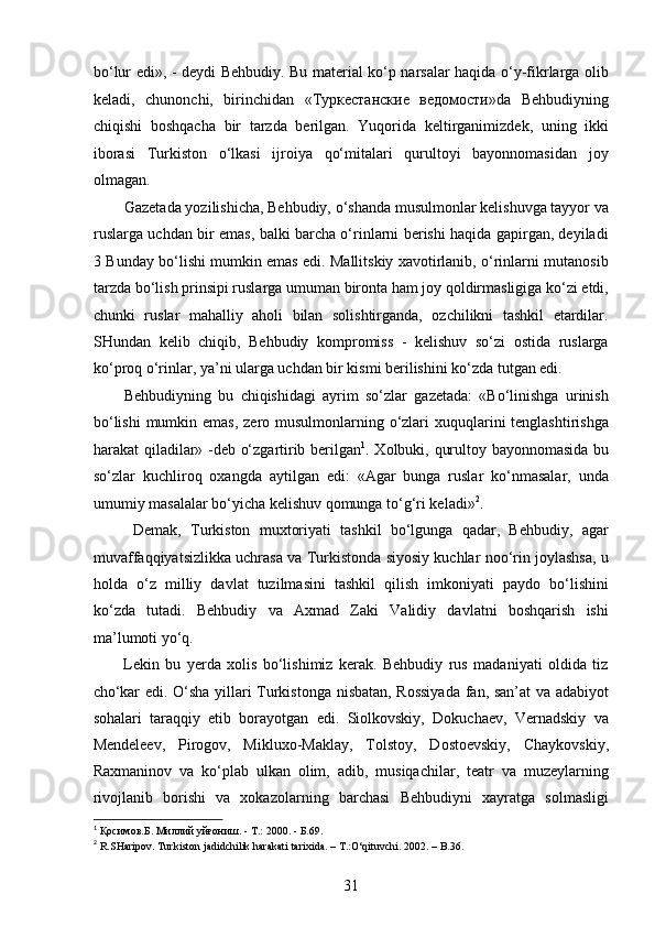 bo‘lur edi», - deydi Behbudiy. Bu material ko‘p narsalar haqida o‘y-fikrlarga olib
keladi,   chunonchi,   birinchidan   «Туркестанские   ведомости»da   Behbudiyning
chiqishi   boshqacha   bir   tarzda   berilgan.   Yuqorida   keltirganimizdek,   uning   ikki
iborasi   Turkiston   o‘lkasi   ijroiya   qo‘mitalari   qurultoyi   bayonnomasidan   joy
olmagan.
Gazetada yozilishicha, Behbudiy, o‘shanda musulmonlar kelishuvga tayyor va
ruslarga uchdan bir emas, balki barcha o‘rinlarni berishi haqida gapirgan, deyiladi
3 Bunday bo‘lishi mumkin emas edi. Mallitskiy xavotirlanib, o‘rinlarni mutanosib
tarzda bo‘lish prinsipi ruslarga umuman bironta ham joy qoldirmasligiga ko‘zi еtdi,
chunki   ruslar   mahalliy   aholi   bilan   solishtirganda,   ozchilikni   tashkil   etardilar.
SHundan   kelib   chiqib,   Behbudiy   kompromiss   -   kelishuv   so‘zi   ostida   ruslarga
ko‘proq o‘rinlar, ya’ni ularga uchdan bir kismi berilishini ko‘zda tutgan edi. 
Behbudiyning   bu   chiqishidagi   ayrim   so‘zlar   gazetada:   «Bo‘linishga   urinish
bo‘lishi  mumkin emas,  zero musulmonlarning o‘zlari xuquqlarini tenglashtirishga
harakat qiladilar» -deb o‘zgartirib berilgan 1
. Xolbuki, qurultoy bayonnomasida bu
so‘zlar   kuchliroq   oxangda   aytilgan   edi:   «Agar   bunga   ruslar   ko‘nmasalar,   unda
umumiy masalalar bo‘yicha kelishuv qomunga to‘g‘ri keladi» 2
. 
  Demak,   Turkiston   muxtoriyati   tashkil   bo‘lgunga   qadar,   Behbudiy,   agar
muvaffaqqiyatsizlikka uchrasa va Turkistonda siyosiy kuchlar noo‘rin joylashsa, u
holda   o‘z   milliy   davlat   tuzilmasini   tashkil   qilish   imkoniyati   paydo   bo‘lishini
ko‘zda   tutadi.   Behbudiy   va   Axmad   Zaki   Validiy   davlatni   boshqarish   ishi
ma’lumoti yo‘q.
Lekin   bu   yеrda   xolis   bo‘lishimiz   kerak.   Behbudiy   rus   madaniyati   oldida   tiz
cho‘kar edi. O‘sha yillari Turkistonga nisbatan, Rossiyada fan, san’at va adabiyot
sohalari   taraqqiy   etib   borayotgan   edi.   Siolkovskiy,   Dokuchaev,   Vernadskiy   va
Mendeleev,   Pirogov,   Mikluxo-Maklay,   Tolstoy,   Dostoevskiy,   Chaykovskiy,
Raxmaninov   va   ko‘plab   ulkan   olim,   adib,   musiqachilar,   teatr   va   muzeylarning
rivojlanib   borishi   va   xokazolarning   barchasi   Behbudiyni   xayratga   solmasligi
1
  Қосимов . Б .  Миллий   уйғониш . -  Т .: 2000. -  Б .69. 
2
 R.SHaripov. Turkiston jadidchilik harakati tarixida. – T.:O‘qituvchi. 2002. – B.36. 
31  
  