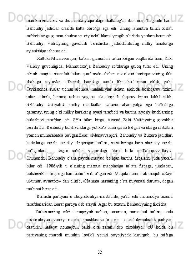 mumkin emas edi va shu asosda yuqoridagi «katta og‘a» iborani qo‘llagandir ham.
Behbudiy   jadidlar   orasida   katta   obro‘ga   ega   edi.   Uning   ishontira   bilish   xislati
safdoshlariga gumon-shubxa va qiyinchiliklarni yеngib o‘tishda yordam berar edi.
Behbudiy,   Validiyning   guvohlik   berishicha,   jadidchilikning   milliy   harakatga
aylanishiga ishonar edi.
  Xattoki Munavvarqori, ba’zan gumonlari  ustun kelgan vaqtlarida ham, Zaki
Validiy   guvohligida,   Mahmudxo‘ja   Behbudiy   so‘zlariga   quloq   tutar   edi.   Uning
o‘rinli   tanqidi   sharofati   bilan   qurultoyda   shahar   o‘z-o‘zini   boshqaruvining   ikki
shakliga   saylovlar   o‘tkazish   haqidagi   xavfli   fikr-taklif   inkor   etildi,   ya’ni
Turkistonda   ruslar   uchun   alohida,   mahalliylar   uchun   alohida   boshqaruv   tizimi
inkor   qilinib,   hamma   uchun   yagona   o‘z-o‘zipi   boshqaruv   tizimi   taklif   etildi.
Behbudiy   faoliyatida   milliy   manfaatlar   ustuvor   ahamiyatga   ega   bo‘lishiga
qaramay, uning o‘zi milliy harakat g‘oyasi tarafdori va barcha siyosiy kuchlarning
birlashuvi   tarafdori   edi.   SHu   bilan   birga,   Axmad   Zaki   Validiyning   guvohlik
berishicha, Behbudiy bolsheviklarga yot ko‘z bilan qarab kelgan va ularga nisbatan
yomon munosabatda bo‘lgan.Zero: «Munavvarqori, Behbudiy va Buxoro jadidlari
kadetlarga   qarshi   qanday   chiqishgan   bo‘lsa,   sotsializmga   ham   shunday   qarshi
bo‘lganlar»,   -   degan   so‘zlar   yuqoridagi   fikrni   to‘la   qo‘llab-quvvatlaydi.
Chunonchi,   Behbudiy   o‘sha   paytda   mavjud   bo‘lgan   barcha   firqalarni   juda   yaxshi
bilar   edi.   1906-yili   u   o‘zining   maxsus   maqolasiga   to‘rtta   firqaga,   jumladan,
bolsheviklar firqasiga ham baho berib o‘tgan edi. Maqola nomi arab maqoli «Xayr
ul-umuri avsatuxo» dan olinib, «Hamma narsaning o‘rta miyonasi  durust», degan
ma’noni berar edi.
  Birinchi   partiyani   u   «buyrukratiya-mustabid»,   ya’ni   eski   monarxiya   tuzumi
tarafdorlaridan iborat partiya deb ataydi. Agar bu tuzum, Behbudiyning fikricha, 
Turkistonning   erkin   taraqqiyoti   uchun,   umuman,   nomaqbul   bo‘lsa,   unda
«ishtirokiyun   avomiya   maishat   mushtaraka   firqasi»   -   sotsial-demokratik   partiyasi
dasturini   nafaqat   nomaqbul,   balki   o‘ta   zararli   deb   xisoblaydi:   «U   holda   bu
partiyaning   murodi   mumkin   loyik’i   yoinki   xayoliydek   kurutgub,   bu   toifaga
32