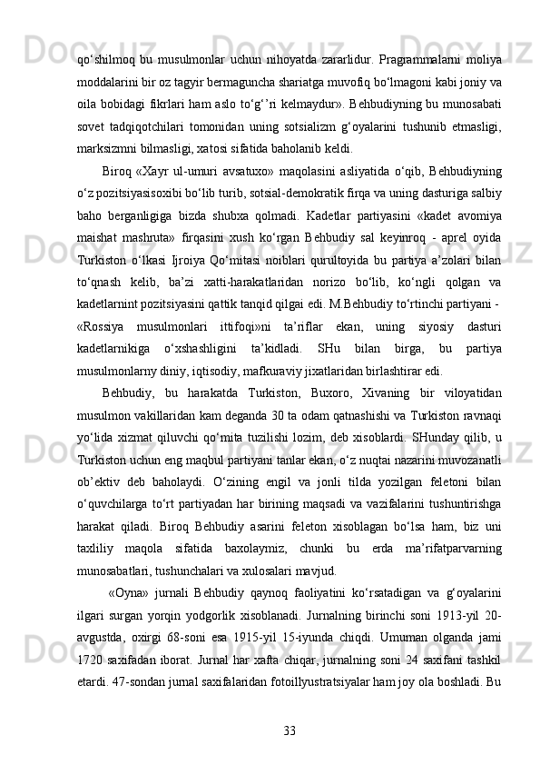 qo‘shilmoq   bu   musulmonlar   uchun   nihoyatda   zararlidur.   Pragrammalarni   moliya
moddalarini bir oz tagyir bermaguncha shariatga muvofiq bo‘lmagoni kabi joniy va
oila bobidagi  fikrlari  ham  aslo to‘g‘’ri  kelmaydur». Behbudiyning bu munosabati
sovet   tadqiqotchilari   tomonidan   uning   sotsializm   g‘oyalarini   tushunib   еtmasligi,
marksizmni bilmasligi, xatosi sifatida baholanib keldi. 
Biroq   «Xayr   ul-umuri   avsatuxo»   maqolasini   asliyatida   o‘qib,   Behbudiyning
o‘z pozitsiyasisoxibi bo‘lib turib, sotsial-demokratik firqa va uning dasturiga salbiy
baho   berganligiga   bizda   shubxa   qolmadi.   Kadetlar   partiyasini   «kadet   avomiya
maishat   mashruta»   firqasini   xush   ko‘rgan   Behbudiy   sal   keyinroq   -   aprel   oyida
Turkiston   o‘lkasi   Ijroiya   Qo‘mitasi   noiblari   qurultoyida   bu   partiya   a’zolari   bilan
to‘qnash   kelib,   ba’zi   xatti-harakatlaridan   norizo   bo‘lib,   ko‘ngli   qolgan   va
kadetlarnint pozitsiyasini qattik tanqid qilgai edi. M.Behbudiy to‘rtinchi partiyani -
«Rossiya   musulmonlari   ittifoqi»ni   ta’riflar   ekan,   uning   siyosiy   dasturi
kadetlarnikiga   o‘xshashligini   ta’kidladi.   SHu   bilan   birga,   bu   partiya
musulmonlarny diniy, iqtisodiy, mafkuraviy jixatlaridan birlashtirar edi. 
Behbudiy,   bu   harakatda   Turkiston,   Buxoro,   Xivaning   bir   viloyatidan
musulmon vakillaridan kam deganda 30 ta odam qatnashishi va Turkiston ravnaqi
yo‘lida   xizmat   qiluvchi   qo‘mita   tuzilishi   lozim,   deb   xisoblardi.   SHunday   qilib,   u
Turkiston uchun eng maqbul partiyani tanlar ekan, o‘z nuqtai nazarini muvozanatli
ob’ektiv   deb   baholaydi.   O‘zining   еngil   va   jonli   tilda   yozilgan   feletoni   bilan
o‘quvchilarga   to‘rt   partiyadan   har   birining   maqsadi   va   vazifalarini   tushuntirishga
harakat   qiladi.   Biroq   Behbudiy   asarini   feleton   xisoblagan   bo‘lsa   ham,   biz   uni
taxliliy   maqola   sifatida   baxolaymiz,   chunki   bu   еrda   ma’rifatparvarning
munosabatlari, tushunchalari va xulosalari mavjud.  
  «Oyna»   jurnali   Behbudiy   qaynoq   faoliyatini   ko‘rsatadigan   va   g‘oyalarini
ilgari   surgan   yorqin   yodgorlik   xisoblanadi.   Jurnalning   birinchi   soni   1913-yil   20-
avgustda,   oxirgi   68-soni   esa   1915-yil   15-iyunda   chiqdi.   Umuman   olganda   jami
1720  saxifadan  iborat.  Jurnal  har   xafta   chiqar,  jurnalning  soni  24  saxifani   tashkil
etardi. 47-sondan jurnal saxifalaridan fotoillyustratsiyalar ham joy ola boshladi. Bu
33  
  