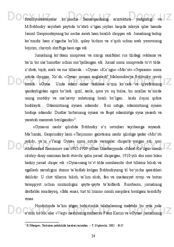 fotoillyustratsiyalar   ko‘pincha   Samarqandning   arxitektura   yodgorligi   va
M.Behbudiy   sayohati   paytida   to‘xtab   o‘tgan   joylari   haqida   xikoya   qilar   hamda
Ismoil Gasprinskiyning bir necha surati ham bosilib chiqqan edi. Jurnalning tashqi
ko‘rinishi   ham   o‘zgacha   bo‘lib,   qulay   bichim   va   o‘qish   uchun   arab   yozuvining
bejirim, chiroyli shriftiga ham ega edi.  
  Jurnalning   ko‘rkam   muqovasi   va   oxirgi   saxifalari   rus   tilidagi   reklama   va
ba’zi bir ma’lumotlar  uchun mo‘ljallangan edi. Jurnal  nomi muqovada to‘rt tilda:
o‘zbek,  tojik, arab  va  rus  tillarida  -  «Oyna»  «Ko‘zgu»-«Mir’ot»-«Зеркало»  nomi
ostida   chiqqan.   Xo‘sh,   «Oyna»   nimani   anglatadi?   Mahmudxo‘ja   Behbudiy   javob
beradi:   «Oyna...   Unda   odam   nazar   tashlasa   o‘zini   ko‘radi   va   qiyofasining
qandayligidan   ogox   bo‘ladi.   qizil,   sarik,   qora   yo   oq   bulsa,   bu   omillar   ta’sirida
uning   moddiy   va   ma’naviy   xolatining   hosili   bo‘lgan...   kishi   ilojini   qidira
boshlaydi...   Odamzotning   oynasi   odamdir...   Boz   ustiga,   odamzotning   oynasi
boshqa   odamdir.   Dustlar   birbirining   oynasi   va   faqat   odamzotga   oyna   yasash   va
yaratish maxorati berilgandir» 1
.
«Oyna»ni   nashr   qilishda   Behbudiy   o‘z   ustozlari   tajribasiga   suyandi.
Ma’lumki,   Gasprinskiy   ham   «Tarjimon»   gazetasini   nashr   qilishga   qadar   «Mir’oti
jadid»,   ya’ni   «Yangi   Oyna»   nomi   ostida   varaqalar   chiqarib   yurgan   edi,   qori
Abdurashid Ibroximov osa 1902-1909-yillari Ozarbayjonda «Mirat-Ko‘zgu» nomli
islohiy-diniy mazmun kasb etuvchi qalin jurnal chiqargan, 1910-yili shu nom bilan
badiiy  jurnal   chiqar   edi.  «Oyna»ning   to‘rt   tilda   nomlanishi   chet   tillarini   bilish   va
egallash   zarurligini   doimo   ta’kidlab   kelgan   Behbudiyning   til   bo‘yicha   qarashlari
dalilidir.   U   chet   tillarini   bilish,   ta’lim   olish,   fan   va   madaniyat   rivoji   va   butun
taraqqiyot   uchun   muximligini   qayta-qayta   ta’kidlardi.   Binobarin,   jurnalning
dastlabki sonidayoq, «Ikki emas, turt til lozim» nomli maqolasi bosilgani tasodifiy
emas.
  Hindistonda   ta’lim   olgan   turkistonlik   talabalarning   maktubi   bu   еrda   juda
o‘rinli bo‘lib, ular «Vaqt» nashrining muharriri Fotix Karim va «Oyna» jurnalining
1
 R.SHaripov, Turkiston jadidchilik harakati tarixidan. – T.:O‘qituvchi. 2002. - B.37. 
34  
  