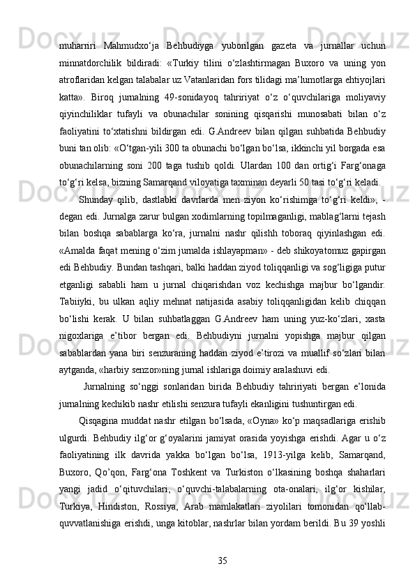 muharriri   Mahmudxo‘ja   Behbudiyga   yuborilgan   gazeta   va   jurnallar   uchun
minnatdorchilik   bildiradi:   «Turkiy   tilini   o‘zlashtirmagan   Buxoro   va   uning   yon
atroflaridan kelgan talabalar uz Vatanlaridan fors tilidagi ma’lumotlarga ehtiyojlari
katta».   Biroq   jurnalning   49-sonidayoq   tahririyat   o‘z   o‘quvchilariga   moliyaviy
qiyinchiliklar   tufayli   va   obunachilar   sonining   qisqarishi   munosabati   bilan   o‘z
faoliyatini   to‘xtatishni   bildirgan   edi.   G.Andreev   bilan   qilgan   suhbatida   Behbudiy
buni tan olib: «O‘tgan-yili 300 ta obunachi bo‘lgan bo‘lsa, ikkinchi yil borgada esa
obunachilarning   soni   200   taga   tushib   qoldi.   Ulardan   100   dan   ortig‘i   Farg‘onaga
to‘g‘ri kelsa, bizning Samarqand viloyatiga taxminan deyarli 50 tasi to‘g‘ri keladi. 
Shunday   qilib,   dastlabki   davrlarda   men   ziyon   ko‘rishimga   to‘g‘ri   keldi»,   -
degan edi. Jurnalga zarur bulgan xodimlarning topilmaganligi, mablag‘larni tejash
bilan   boshqa   sabablarga   ko‘ra,   jurnalni   nashr   qilishh   toboraq   qiyinlashgan   edi.
«Amalda faqat mening o‘zim jurnalda ishlayapman» - deb shikoyatomuz gapirgan
edi Behbudiy. Bundan tashqari, balki haddan ziyod toliqqanligi va sog‘ligiga putur
еtganligi   sababli   ham   u   jurnal   chiqarishdan   voz   kechishga   majbur   bo‘lgandir.
Tabiiyki,   bu   ulkan   aqliy   mehnat   natijasida   asabiy   toliqqanligidan   kelib   chiqqan
bo‘lishi   kerak.   U   bilan   suhbatlaggan   G.Andreev   ham   uning   yuz-ko‘zlari,   xasta
nigoxlariga   e’tibor   bergan   edi.   Behbudiyni   jurnalni   yopishga   majbur   qilgan
sabablardan   yana   biri   senzuraning   haddan   ziyod   e’tirozi   va   muallif   so‘zlari   bilan
aytganda, «harbiy senzor»ning jurnal ishlariga doimiy aralashuvi edi.
  Jurnalning   so‘nggi   sonlaridan   birida   Behbudiy   tahririyati   bergan   e’lonida
jurnalning kechikib nashr etilishi senzura tufayli ekanligini tushuntirgan edi. 
Qisqagina  muddat   nashr  etilgan  bo‘lsada,   «Oyna» ko‘p  maqsadlariga  erishib
ulgurdi.  Behbudiy   ilg‘or   g‘oyalarini   jamiyat   orasida  yoyishga   erishdi.  Agar   u  o‘z
faoliyatining   ilk   davrida   yakka   bo‘lgan   bo‘lsa,   1913-yilga   kelib,   Samarqand,
Buxoro,   Qo’qon,   Farg‘ona   Toshkent   va   Turkiston   o‘lkasining   boshqa   shaharlari
yangi   jadid   o‘qituvchilari,   o‘quvchi-talabalarning   ota-onalari,   ilg‘or   kishilar,
Turkiya,   Hindiston,   Rossiya,   Arab   mamlakatlari   ziyolilari   tomonidan   qo‘llab-
quvvatlanishiga erishdi, unga kitoblar, nashrlar bilan yordam berildi. Bu 39 yoshli
35