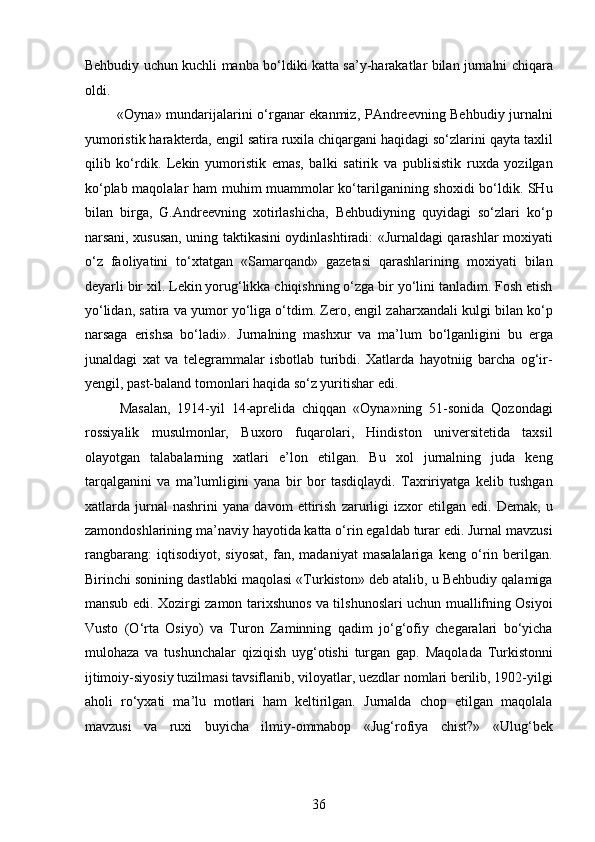 Behbudiy uchun kuchli manba bo‘ldiki katta sa’y-harakatlar bilan jurnalni chiqara
oldi. 
  «Oyna» mundarijalarini o‘rganar ekanmiz, PAndreevning Behbudiy jurnalni
yumoristik harakterda, еngil satira ruxila chiqargani haqidagi so‘zlarini qayta taxlil
qilib   ko‘rdik.   Lekin   yumoristik   emas,   balki   satirik   va   publisistik   ruxda   yozilgan
ko‘plab maqolalar ham muhim muammolar ko‘tarilganining shoxidi bo‘ldik. SHu
bilan   birga,   G.Andreevning   xotirlashicha,   Behbudiyning   quyidagi   so‘zlari   ko‘p
narsani, xususan, uning taktikasini oydinlashtiradi: «Jurnaldagi qarashlar moxiyati
o‘z   faoliyatini   to‘xtatgan   «Samarqand»   gazetasi   qarashlarining   moxiyati   bilan
deyarli bir xil. Lekin yorug‘likka chiqishning o‘zga bir yo‘lini tanladim. Fosh etish
yo‘lidan, satira va yumor yo‘liga o‘tdim. Zero, еngil zaharxandali kulgi bilan ko‘p
narsaga   erishsa   bo‘ladi».   Jurnalning   mashxur   va   ma’lum   bo‘lganligini   bu   еrga
junaldagi   xat   va   telegrammalar   isbotlab   turibdi.   Xatlarda   hayotniig   barcha   og‘ir-
yengil, past-baland tomonlari haqida so‘z yuritishar edi. 
  Masalan,   1914-yil   14-aprelida   chiqqan   «Oyna»ning   51-sonida   Qozondagi
rossiyalik   musulmonlar,   Buxoro   fuqarolari,   Hindiston   universitetida   taxsil
olayotgan   talabalarning   xatlari   e’lon   etilgan.   Bu   xol   jurnalning   juda   keng
tarqalganini   va   ma’lumligini   yana   bir   bor   tasdiqlaydi.   Taxririyatga   kelib   tushgan
xatlarda   jurnal   nashrini   yana   davom   ettirish   zarurligi   izxor   etilgan   edi.   Demak,   u
zamondoshlarining ma’naviy hayotida katta o‘rin egaldab turar edi. Jurnal mavzusi
rangbarang:   iqtisodiyot,   siyosat,   fan,   madaniyat   masalalariga   keng   o‘rin   berilgan.
Birinchi sonining dastlabki maqolasi «Turkiston» deb atalib, u Behbudiy qalamiga
mansub edi. Xozirgi zamon tarixshunos va tilshunoslari uchun muallifning Osiyoi
Vusto   (O‘rta   Osiyo)   va   Turon   Zaminning   qadim   jo‘g‘ofiy   chegaralari   bo‘yicha
mulohaza   va   tushunchalar   qiziqish   uyg‘otishi   turgan   gap.   Maqolada   Turkistonni
ijtimoiy-siyosiy tuzilmasi tavsiflanib, viloyatlar, uezdlar nomlari berilib, 1902-yilgi
aholi   ro‘yxati   ma’lu   motlari   ham   keltirilgan.   Jurnalda   chop   etilgan   maqolala
mavzusi   va   ruxi   buyicha   ilmiy-ommabop   «Jug‘rofiya   chist?»   «Ulug‘bek
36  
  