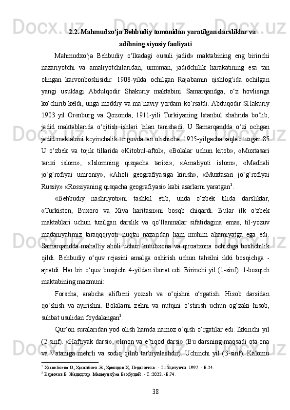 2.2. Mahmudxo‘ja Behbudiy tomonidan yaratilgan darsliklar va
adibning siyosiy faoliyati
Mahmudxo‘ja   Behbudiy   o‘lkadagi   «usuli   jadid»   maktabining   eng   birinchi
nazariyotchi   va   amaliyotchilaridan,   umuman,   jadidchilik   harakatining   esa   tan
olingan   karvonboshisidir.   1908-yilda   ochilgan   Rajabamin   qishlog‘ida   ochilgan
yangi   usuldagi   Abdulqodir   Shakuriy   maktabini   Samarqandga,   o‘z   hovlisnga
ko‘chirib keldi, unga moddiy va ma’naviy yordam ko‘rsatdi. Abduqodir SHakuriy
1903   yil   Orenburg   va   Qozonda,   1911-yili   Turkiyaning   Istanbul   shahrida   bo‘lib,
jadid   maktablarida   o‘qitish   ishlari   bilan   tanishadi.   U   Samarqandda   o‘zi   ochgan
jadid maktabini keyinchalik tergovda tan olishicha, 1925-yilgacha saqlab turgan.85
U   o‘zbek   va   tojik   tillarida   «Kitobul-aftol»,   «Bolalar   uchun   kitob»,   «Muxtasari
tarixi   islom»,   «Islomning   qisqacha   tarixi»,   «Amaliyoti   islom»,   «Madhali
jo‘g‘rofiyai   umroniy»,   «Aholi   geografiyasiga   kirish»,   «Muxtasari   jo‘g‘rofiyai
Russiy» «Rossiyaning qisqacha geografiyasi» kabi asarlarni yaratgan 1
.
«Behbudiy   nashriyoti»ni   tashkil   etib,   unda   o‘zbek   tilida   darsliklar,
«Turkiston,   Buxoro   va   Xiva   haritasn»ni   bosqb   chiqardi.   Bular   ilk   o‘zbek
maktablari   uchun   tuzilgan   darslik   va   qo‘llanmalar   sifatidagina   emas,   til-yozuv
madaniyatimiz   taraqqqiyoti   nuqtai   nazaridan   ham   muhim   ahamiyatga   ega   edi.
Samarqandda   mahalliy   aholi   uchun   kutubxona   va  qiroatxona  ochishga   boshchilik
qildi.   Behbudiy   o‘quv   rejasini   amalga   oshirish   uchun   tahsilni   ikki   bosqichga   -
ajratdi. Har bir o‘quv bosqichi 4-yildan iborat edi. Birinchi yil (1-sinf). 1-bosqich
maktabining mazmuni: 
Forscha,   arabcha   alifbeni   yozish   va   o‘qishni   o‘rgatish.   Hisob   darsidan
qo‘shish   va   ayirishni.   Bolalarni   zehni   va   nutqini   o‘stirish   uchun   og‘zaki   hisob,
suhbat usulidan foydalangan 2
.
Qur’on suralaridan yod olish hamda namoz o‘qish o‘rgatilar edi. Ikkinchi yil
(2-sinf). «Haftiyak darsi», «Imon va e’tiqod darsi» (Bu darsning maqsadi ota-ona
va   Vataniga   mehrli   va   sodiq   qilnb   tarbiyalashdir).   Uchinchi   yil   (3-sinf).   Kalomu
1
 Ҳасанбоева.О, Ҳасанбоев.Ж, Ҳамидов.Ҳ, Педагогика. - Т.:Ўқитувчи. 1997. - Б.24. 
2
 Каримов.Б. Жадидлар. Маҳмудхўжа Беҳбудий. - Т.:2022. -Б.74. 
38