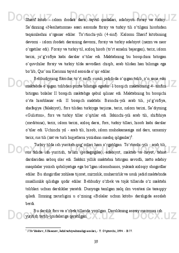 Sharif   kitob   -   islom   ibodati   darsi,   tajvid   qoidalari,   adabiyoti   forsiy   va   turkiy.
Sa’dinning   «Nasihatnoma»   asari   asosnda   forsiy   va   turkiy   tili   o‘tilgani   hisobidan
taqsimlashni   o‘rganar   edilar.   To‘rtinchi-yili   (4-sinf).   Kalomu   Sharif   kitobining
davomi - islom ibodati darsining davomi, forsiy va turkiy adabiyot (nazm va nasr
o‘rgatilar edi). Forsiy va turkiy til, axloq hisob (to‘rt amalni bajargan), tarix, islom
tarixi,   jo‘g‘rofiya   kabi   darslar   o‘tilar   edi.   Maktabning   bu   bosqichini   bitirgan
o‘quvchilar   forsiy   va   turkiy   tilda   savodlari   chiqib,   arab   tilidan   han   bilimga   ega
bo‘lib, Qur’oni Karimni tajvid asosida o‘qir edilar.  
Behbudiyning fikricha, to‘rt sinfli «usuli jadid»da o‘qigan tolib, o‘n sana eski
maktabda o‘qigan tolibdan puxta bilimga egadur. I bosqich maktabning 4-  sinfini
bitirgan   bolalar   II   bosqich   maktabga   qabul   qilinar   edi.   Maktabning   bu   bosqichi
o‘rta   hisoblanar   edi.   II   bosqich   maktabi:   Birinchi-yili   arab   tili,   jo‘g‘rofiya,
shafaqiya   (falakiyot),   fors   tilidan   turkiyga   tarjima,   tarix,   nslom   tarixi,   Sa’diyning
«Guliston»,   fors   va   turkiy   tillar   o‘qitilar   edi.   Ikkinchi-yili   arab   tili,   shifohiya
(meditsina),   tarix,   islom   tarixi,   axloq   darsi,   fors,   turkiy   tillari,   hioob   kabi   darslar
o‘tilar edi. Uchinchi  yil - arab tili, hisob, islom muhokamasiga  oid dars, umumiy
tarix, rus tili (xat va turli hujjatlarni yozishnn mashq qilganlar) 1
.  
Turkiy tilda ish yuritish qog‘ozlari ham o‘rgatilgan. To‘rtinchi-yili - arab tili,
rus   tklida   ish   yuritish,   ta’lim   (pedagogika),   adabiyot,   maktab   va   hayot,   tabiat
darslaridan   saboq   olar   edi.   Sakkiz   yillik   maktabni   bitirgan   savodli,   xatto   adabiy
maqolalar yozish qobiliyatiga ega bo‘lgan islomshunos, yuksak axloqiy shogirdlar
edilar. Bu shogirdlar xohlasa tijorat, mirzolik, muharrirlik va usuli jadid maktabnda
muallimlik   qilishga   qodir   edilar.   Behbudiy   o‘zbek   va   tojik   tillarida   o‘z   maktabi
toliblari   uchun   darsliklar   yaratdi.   Dunyoga   tanilgan   xalq   ilm   vositasi   ila   taraqqiy
qiladi.   Ilmning   zarurligini   u   o‘zining   «Bolalar   uchun   kitob»   darsligida   asoslab
berdi. 
Bu darslik fors va o‘zbek tillarida yozilgan. Darslikning asosiy mazmuni ish 
yuritish tartib-qoidalariga qaratilgan. 
1
 J.Yo‘ldoshev, S.Hasanov, Jadid tarbiyashunoligi asoslari, - T.:O‘qituvchi, 1994. - B.77. 
39