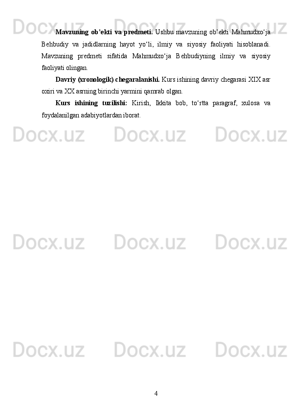 Mavzuning   ob’ekti   va   predmeti.   Ushbu   mavzuning   ob’ekti   Mahmudxo‘ja
Behbudiy   va   jadidlarning   hayot   yo‘li,   ilmiy   va   siyosiy   faoliyati   hisoblanadi.
Mavzuning   predmeti   sifatida   Mahmudxo‘ja   Behbudiyning   ilmiy   va   siyosiy
faoliyati olingan.
Davriy (xronologik) chegaralanishi.   Kurs ishining davriy chegarasi   XIX asr
oxiri va XX asrning birinchi yarmini  qamrab olgan.
Kurs   ishining   tuzilishi:   Kirish,   Ikkita   bob,   to‘rtta   paragraf,   xulosa   va
foydalanilgan adabiyotlardan iborat. 
4