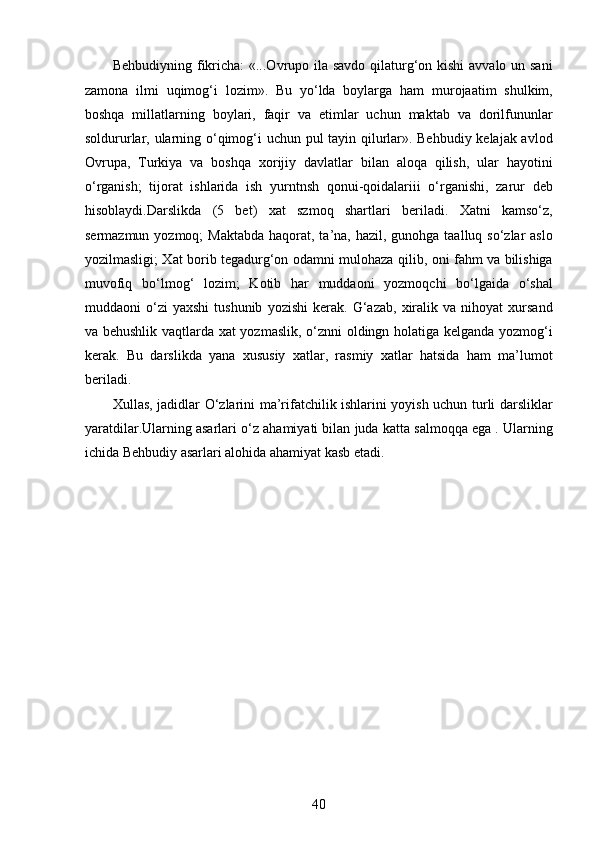 Behbudiyning fikricha:  «...Ovrupo ila savdo qilaturg‘on kishi  avvalo un sani
zamona   ilmi   uqimog‘i   lozim».   Bu   yo‘lda   boylarga   ham   murojaatim   shulkim,
boshqa   millatlarning   boylari,   faqir   va   еtimlar   uchun   maktab   va   dorilfununlar
soldururlar, ularning o‘qimog‘i uchun pul tayin qilurlar». Behbudiy kelajak avlod
Ovrupa,   Turkiya   va   boshqa   xorijiy   davlatlar   bilan   aloqa   qilish,   ular   hayotini
o‘rganish;   tijorat   ishlarida   ish   yurntnsh   qonui-qoidalariii   o‘rganishi,   zarur   deb
hisoblaydi.Darslikda   (5   bet)   xat   szmoq   shartlari   beriladi.   Xatni   kamso‘z,
sermazmun yozmoq;  Maktabda  haqorat, ta’na, hazil, gunohga taalluq so‘zlar  aslo
yozilmasligi; Xat borib tegadurg‘on odamni mulohaza qilib, oni fahm va bilishiga
muvofiq   bo‘lmog‘   lozim;   Kotib   har   muddaoni   yozmoqchi   bo‘lgaida   o‘shal
muddaoni   o‘zi   yaxshi   tushunib   yozishi   kerak.   G‘azab,   xiralik  va   nihoyat   xursand
va behushlik vaqtlarda xat yozmaslik, o‘znni oldingn holatiga kelganda yozmog‘i
kerak.   Bu   darslikda   yana   xususiy   xatlar,   rasmiy   xatlar   hatsida   ham   ma’lumot
beriladi. 
Xullas, jadidlar O‘zlarini ma’rifatchilik ishlarini yoyish uchun turli darsliklar
yaratdilar.Ularning asarlari o‘z ahamiyati bilan juda katta salmoqqa ega . Ularning
ichida Behbudiy asarlari alohida ahamiyat kasb etadi. 
40