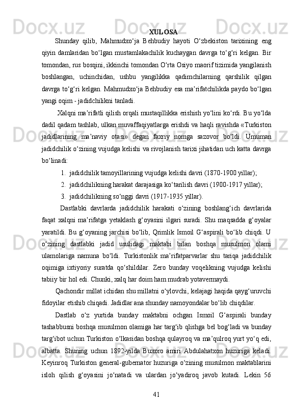 XULOSA 
Shunday   qilib,   Mahmudxo‘ja   Behbudiy   hayoti   O‘zbekiston   tarixining   eng
qiyin   damlaridan   bo‘lgan   mustamlakachilik   kuchaygan   davrga   to‘g‘ri   kelgan.   Bir
tomondan, rus bosqini, ikkinchi tomondan O‘rta Osiyo maorif tizimida yangilanish
boshlangan,   uchinchidan,   ushbu   yangilikka   qadimchilarning   qarshilik   qilgan
davrga to‘g‘ri kelgan. Mahmudxo‘ja Behbudiy esa ma’rifatchilikda paydo bo‘lgan
yangi oqim - jadidchilikni tanladi.
 Xalqni ma’rifatli qilish orqali mustaqillikka erishish yo‘lini ko‘rdi. Bu yo‘lda
dadil qadam tashlab, ulkan muvaffaqiyatlarga erishdi va haqli ravishda «Turkiston
jadidlarining   ma’naviy   otasi»   degan   faxriy   nomga   sazovor   bo‘ldi.   Umuman
jadidchilik o‘zining vujudga kelishi va rivojlanish tarixi jihatidan uch katta davrga
bo‘linadi:
1. jadidchilik tamoyillarining vujudga kelishi davri (1870-1900 yillar);
2. jadidchilikning harakat darajasiga ko‘tarilish davri (1900-1917 yillar);
3. jadidchilikning so‘nggi davri (1917-1935 yillar). 
Dastlabki   davrlarda   jadidchilik   harakati   o‘zining   boshlang‘ich   davrlarida
faqat   xalqni   ma’rifatga   yеtaklash   g‘oyasini   ilgari   suradi.   Shu   maqsadda   g‘oyalar
yaratildi. Bu g‘oyaning jarchisi  bo‘lib, Qrimlik Ismoil  G‘aspirali  bo‘lib chiqdi. U
o‘zining   dastlabki   jadid   usulidagi   maktabi   bilan   boshqa   musulmon   olami
ulamolariga   namuna   bo‘ldi.   Turkistonlik   ma’rifatparvarlar   shu   tariqa   jadidchilik
oqimiga   ixtiyoriy   suratda   qo‘shildilar.   Zero   bunday   voqelikning   vujudga   kelishi
tabiiy bir hol edi. Chunki, xalq har doim ham mudrab yotavermaydi.  
Qachondir millat ichidan shu millatni o‘ylovchi, kelajagi haqida qayg‘uruvchi
fidoyilar еtishib chiqadi. Jadidlar ana shunday namoyondalar bo‘lib chiqdilar. 
Dastlab   o‘z   yurtida   bunday   maktabni   ochgan   Ismoil   G‘aspirali   bunday
tashabbusni boshqa musulmon olamiga har targ‘ib qlishga bel bog‘ladi va bunday
targ‘ibot uchun Turkiston o‘lkasidan boshqa qulayroq va ma’qulroq yurt yo‘q edi,
albatta.   Shuning   uchun   1892-yilda   Buxoro   amiri   Abdulahatxon   huzuriga   keladi.
Keyinroq Turkiston general-gubernator huzuriga o‘zining musulmon maktablarini
isloh   qilish   g‘oyasini   jo‘natadi   va   ulardan   jo‘yadiroq   javob   kutadi.   Lekin   56
41  
  