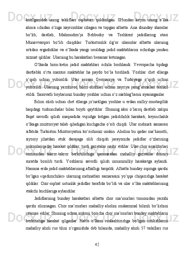 kutilganidek   uning   takliflari   oqibatsiz   qoldirilgan.   SHundan   keyin   uning   o‘lka
ahoisi ichidan o‘ziga xayrixohlar izlagan va topgan albatta. Ana shunday shaxslar
bo‘lib,   dastlab,   Mahmudxo‘ja   Behbudiy   va   Toshkent   jadidlaring   otasi
Munavvarqori   bo‘lib   chiqdilar.   Turkistonlik   ilg‘or   ulamolar   albatta   ularning
ortidan   ergashdilar   va   o‘lkada   yangi   usuldagi   jadid   maktablarini   ochishga   jondan
xizmat qildilar. Ularning bu harakatlari besamar ketmagan.  
O‘lkada   birin-ketin   jadid   maktablari   ochila   boshlandi.   Yevropacha   tipdagi
dastlabki   o‘rta   maxsus   maktablar   ha   paydo   bo‘la   boshladi.   Yoshlar   chet   ellarga
o‘qish   uchun   yuborildi.   Ular   asosan   Germaniya   va   Turkiyaga   o‘qish   uchun
yuborildi.  Ularning  yaxshiroq  bilim   olishlari   uchun  xayriya   jamg‘armalari   tashkil
etildi. Saxovatli boylarimiz bunday yoshlar uchun o‘z mablag‘larini ayamaganlar. 
Bilim  olish uchun chet  ellarga  jo‘natilgan yoshlar  u еrdan milliy mustaqillik
haqidagi   tushunchalar   bilan   boyib   qaytdilar.   Shuning   aksi   o‘laroq   dastlab   xalqni
faqat   savodli   qilish   maqsadida   vujudga   kelgan   jadidchilik   harakati,   keyinchalik
o‘lkaga muxtoriyat talab qiladigan kuchgacha o‘sib chiqdi. Ular mehnati samarasi
sifatida Turkiston Muxtoriyatini ko‘rishimiz umkin. Aholini bu qadar ma’lumotli,
siyosiy   jihatdan   еtuk   darajaga   olib   chiqish   jarayonida   jadidlar   o‘zlarining
imkonlariqadar harakat qildilar, turdi gazetalar nashr etdilar. Ular chor amaldorlari
tomonidan   takror-takror   berkitilishiga   qaramasdan   mahalliy   gazetalar   doimiy
suratda   bosilib   turdi.   Yoshlarni   savodli   qilish   umummilliy   harakatga   aylandi.
Hamma еrda jadid maktablarining afzalligi tarqaldi. Albatta bunday oqimga qarshi
bo‘lgan «qadimchilar» ularning mehnatlari samarasini  yo‘qqa chiqarishga harakat
qildilar.   Oxir-oqibat   ustunlik   jadidlar   tarafida   bo‘ldi   va   ular   o‘lka   maktablarining
еtakchi kuchlariga aylandilar.  
Jadidlarning   bunday   harakatlari   albatta   chor   ma’murlari   tomonidan   yaxshi
qarshi olinmagan. Chor  ma’murlari mahalliy aholini mukammal bilimli  bo‘lishini
istamas edilar. Shuning uchun imkoni boricha chor ma’murlari bunday maktablarni
berkitishga   harakat   qilganlar.   Hatto   o‘lkani   ruslashtirishga   bo‘lgan   intilishlarini
mahalliy   aholi   rus   tilini   o‘rganishda   deb   bilanida,   mahalliy   aholi   57   vakillari   rus
42  
  