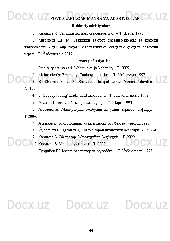 FOYDALANILGAN MANBA VA ADABIYOTLAR 
Rahbariy adabiyotlar:
1. Каримов И. Тарихий хотирасиз келажак йўқ. – Т.:Шарқ. 1998.
2. Мирзиёев   Ш .   М .   Танқидий   таҳлил ,   қатъий - интизом   ва   шахсий
жавобгарлик   -   ҳар   бир   раҳбар   фаолиятининг   кундалик   қоидаси   боълиши
керак . -  Т .: Ўзбекистон , 2017.
Asosiy adabiyotlar:
1. Istiqlol qahramonlari. Mahmudxo‘ja Behbudiy.- T.:2009. 
2. Mahmudxo‘ja Behbudiy. Tanlangan asarlar. – T.:Ma’naviyat,1997. 
3. R.   SHamsutdinov,   B.   Rasulov.     Istiqlol   uchun   kurash   fidoyilari.   –
A.:1993.
4. T. Qozoqov, Farg‘onada jadid maktablari, - T.:Fan va turmush. 1998.
5. Авазов Н. Беҳбудий- маърифатпарвар. - Т.:Шарқ, 1993.
6. Алимова   А.   Маҳмудхўжа   Беҳбудий   ва   унинг   тарихий   тафккури.   -
Т:2004.
7. Асқаров Д. Беҳбудийнинг сўнгги манзили., Фан ва турмуш, 1997. 
8. Йўлдошев С. Ҳасанов Ҳ, Жадид тарбияшунолиги асослари. - Т.:1994.
9. Каримов Б. Жадидлар. Маҳмудхўжа Беҳбудий. - Т.:2022. 
10. Қосимов Б. Миллий уйғониш. - Т.:2000. 
11. Турдийев Ш. Маърифатпарвар ва мураббий. - Т.:Ўзбекистон. 1998. 
44  
  