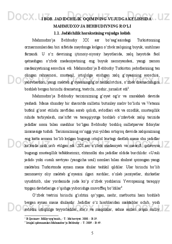 I BOB. JADIDCHILIK OQIMINING VUJUDGA KELISHIDA
MAHMUDXO‘JA BEHBUDIYNING RO‘LI 
1.1. Jadidchilik harakatining vujudga kelish
Mahmudxo‘ja   Behbudiy   XX   asr   bo‘sag‘asiodagi   Turkistonning
orzuarmonlaridan biri sifatida maydonga kelgan o‘zbek xalqining buyuk, unitilmas
farzandi.   U   o‘z   davrining   ijtimoiy-siyosiy   hayotlarida,   xalq   hayotida   faol
qatnashgan   o‘zbek   madaniyatining   eng   buyuk   namoyandasi,   yangi   zamon
madaniyatining asoschisi edi. Mahmudxo‘ja Behbudiy Turkiston jadodlarining tan
olingan   rahnamosi,   mustaqil,   istiqlolga   erishgan   xalq   g‘oyasining   asoschisi,
yalovbardori, yangi maktab g‘oyasiningilg‘or tashkilotchisi, o‘zbek dramachiligini
boshlab bergan birinchi dramaturg, teatrchi, noshir, jurnalist edi 1
.
Mahmudxo‘ja   Behbudiy   tariximizning   g‘oyat   og‘ir   va   murakkab   davrida
yashadi.   Mana   shunday   bir   sharoitda   millatni   butunlay   mahv   bo‘lishi   va   Vatanni
butkul   g‘orat   etilishi   xavfidan   asrab   qolish,   avlodlari   erk   va   ozodlik,   mustaqillik
ruhida   tarbiyalash,   ma’rifat   va   taraqqiyotga   boshlab   o‘zdavbek   xalqi   tarixida
jadidlar   nomi   bilan   mashhur   bo‘lgan   Behbudiy   boshliq   millatparvar   fidoiylar
zimmasiga tushdi. Tariximizning so‘nggi yuz-yildan ortiqroq davrida xalqimizning
eng katta armoni  bo‘lib kelgan bugungi  istiqlol  kurtagi  dastlab  mana shu jadidlar
ko‘ksida   nish   urib   еtilgan   edi.   XX   asr   o‘zbek   madaniyati   va   maorifi,   qolaversa
bugungi mustaqillik tafakkurimiz, ehtimolki shu jadidlar oldida burchlidir. «Usuli
jadid» yoki «usuli savtiya» (yangicha usul) nomlari bilan shuhrat qozongan yangi
maktabni   Turkistonda   aynan   mana   shular   tashkil   qildilar.   Ular   birinchi   bo‘lib
zamonaviy   oliy   maktab   g‘oyasini   ilgari   surdilar,   o‘nlab   jamiyatlar,   shirkatlar
uyushtirib,   ular   yordamida   juda   ko‘p   o‘zbek   yoshlarini   Yevropaning   taraqqiy
topgan davlatlariga o‘qishga yuborishga muvoffaq bo‘ldilar 2
.
O‘zbek   teatrini   birinchi   g‘ishtini   qo‘ygan,   nashr,   matbuotni   ham   boshlab
bergan   aynan   mana   shulardir.   Jadidlar   o‘z   hisoblaridan   maktablar   ochib,   yosh
avlodni   istiqlolga   tayyorladilar,   she’r   va   maqolalar,   sahna   asrlari   orqali   milliy
1
 B.Qosimov. Milliy uyg’onish, - T.: Ma’naviyat. 2000. - B.19. 
2
 Istiqlol qahramonlari Mahmudxo‘ja Behbudiy. - T.:2009. - B.49. 
5