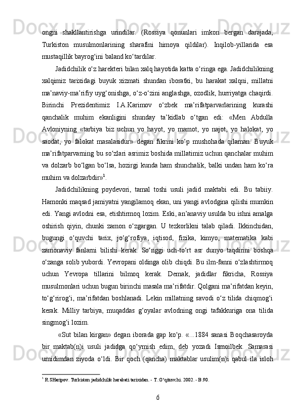 ongni   shakllantirishga   urindilar.   (Rossiya   qonunlari   imkon   bergan   darajada,
Turkiston   musulmonlarining   sharafini   himoya   qildilar).   Inqilob-yillarida   esa
mustaqillik bayrog‘ini baland ko‘tardilar.  
Jadidchilik o‘z harekteri bilan xalq hayotida katta o‘ringa ega. Jadidchilikning
xalqimiz   tarixidagi   buyuk   xizmati   shundan   iboratki,   bu   harakat   xalqni,   millatni
ma’naviy-ma’rifiy uyg‘onishga, o‘z-o‘zini anglashga, ozodlik, hurriyatga chaqirdi.
Birinchi   Prezidentimiz   I.A.Karimov   o‘zbek   ma’rifatparvarlarining   kurashi
qanchalik   muhim   ekanligini   shunday   ta’kidlab   o‘tgan   edi:   «Men   Abdulla
Avloniyning   «tarbiya   biz   uchun   yo   hayot,   yo   mamot,   yo   najot,   yo   halokat,   yo
saodat,   yo   falokat   masalasidur»   degan   fikrini   ko‘p   mushohada   qilaman.   Buyuk
ma’rifatparvarning bu so‘zlari asrimiz boshida millatimiz uchun qanchalar muhim
va  dolzarb  bo‘lgan  bo‘lsa,   hozirgi  kunda  ham  shunchalik,  balki  undan  ham  ko‘ra
muhim va dolzarbdir» 1
.
Jadidchilikning   poydevori,   tamal   toshi   usuli   jadid   maktabi   edi.   Bu   tabiiy.
Hamonki maqsad jamiyatni yangilamoq ekan, uni yangi avlodgina qilishi mumkin
edi. Yangi avlodni esa, еtishtirmoq lozim. Eski, an’anaviy usulda bu ishni amalga
oshirish   qiyin,   chunki   zamon   o‘zgargan.   U   tezkorlikni   talab   qiladi.   Ikkinchidan,
bugungi   o‘quvchi   tarix,   jo‘g‘rofiya,   iqtisod,   fizika,   kimyo,   matematika   kabi
zamonaviy   fanlarni   bilishi   kerak.   So‘nggi   uch-to‘rt   asr   dunyo   taqdirini   boshqa
o‘zanga solib yubordi. Yevropani oldinga olib chiqdi. Bu ilm-fanni o‘zlashtirmoq
uchun   Yevropa   tillarini   bilmoq   kerak.   Demak,   jadidlar   fikricha,   Rossiya
musulmonlari uchun bugun birinchi masala ma’rifatdir. Qolgani ma’rifatdan keyin,
to‘g‘rirog‘i,   ma’rifatdan   boshlanadi.   Lekin   millatning   savodi   o‘z   tilida   chiqmog‘i
kerak.   Milliy   tarbiya,   muqaddas   g‘oyalar   avlodning   ongi   tafakkuriga   ona   tilida
singmog‘i lozim.
  «Sut   bilan   kirgan»   degan   iborada   gap   ko‘p.   «...1884   sanasi   Boqchasaroyda
bir   maktab(n)i   usuli   jadidga   qo‘ymish   edim,   deb   yozadi   Ismoilbek.   Samarasi
umidimdan   ziyoda   o‘ldi.   Bir   qoch   (qancha)   maktablar   usulim(n)i   qabul   ila   isloh
1
 R.SHaripov. Turkiston jadidchilik harakati tarixidan. - T.:O‘qituvchi. 2002. - B.90. 
6