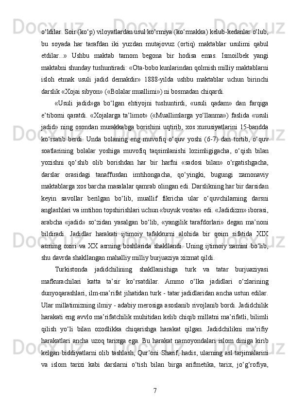 o‘ldilar. Soir (ko‘p) viloyatlardan usul ko‘rmiya (ko‘rmakka) kelub-kedanlar o‘lub,
bu   soyada   har   tarafdan   iki   yuzdan   mutajovuz   (ortiq)   maktablar   usulimi   qabul
etdilar...»   Ushbu   maktab   tamom   begona   bir   hodisa   emas.   Ismoilbek   yangi
maktabni shunday tushuntiradi: «Ota-bobo kunlarindan qolmish milliy maktablarni
isloh   etmak   usuli   jadid   demakdir»   1888-yilda   ushbu   maktablar   uchun   birinchi
darslik «Xojai sibyon» («Bolalar muallimi») ni bosmadan chiqardi.
«Usuli   jadid»ga   bo‘lgan   ehtiyojni   tushuntirdi,   «usuli   qadam»   dan   farqiga
e’tiborni   qaratdi.   «Xojalarga   ta’limot»   («Muallimlarga   yo‘llanma»)   faslida   «usuli
jadid»   ning   osondan   murakkabga   borishini   uqtirib,   xos   xususiyatlarini   15-bandda
ko‘rsatib   berdi.   Unda   bolaning   eng   muvofiq   o‘quv   yoshi   (6-7)   dan   tortib,   o‘quv
soatlarining   bolalar   yoshiga   muvofiq   taqsimlanishi   lozimligigacha,   o‘qish   bilan
yozishni   qo‘shib   olib   borishdan   har   bir   harfni   «sadosi   bilan»   o‘rgatishgacha,
darslar   orasidagi   tanaffusdan   imtihongacha,   qo‘yingki,   bugungi   zamonaviy
maktablarga xos barcha masalalar qamrab olingan edi. Darslikning har bir darsidan
keyin   savollar   berilgan   bo‘lib,   muallif   fikricha   ular   o‘quvchilarning   darsni
anglashlari va imtihon topshirishlari uchun «buyuk vosita» edi. «Jadidizm» iborasi,
arabcha   «jadid»   so‘zidan   yasalgan   bo‘lib,   «yangilik   tarafdorlari»   degan   ma’noni
bildiradi.   Jadidlar   harakati   ijtimoiy   tafakkurni   alohida   bir   qoim   sifatida   XIX
asrning   oxiri   va   XX   asrning   boshlarida   shakllandi.   Uning   ijtimoiy   zamini   bo‘lib,
shu davrda shakllangan mahalliy milliy burjuaziya xizmat qildi.
Turkistonda   jadidchilining   shakllanishiga   turk   va   tatar   burjuaziyasi
mafkurachilari   katta   ta’sir   ko‘rsatdilar.   Ammo   o‘lka   jadidlari   o‘zlarining
dunyoqarashlari, ilm-ma’rifat jihatidan turk - tatar jadidlaridan ancha ustun edilar.
Ular millatimizning ilmiy - adabiy merosiga asoslanib rivojlanib bordi. Jadidchilik
harakati eng avvlo ma’rifatchilik muhitidan kelib chiqib millatni ma’rifatli, bilimli
qilish   yo‘li   bilan   ozodlikka   chiqarishga   harakat   qilgan.   Jadidchilikni   ma’rifiy
harakatlari   ancha   uzoq   tarixga   ega.   Bu   harakat   namoyondalari   islom   diniga   kirib
kelgan biddiyatlarni olib tashlash,  Qur’oni Sharif, hadis, ularning asl  tarjimalarini
va   islom   tarixi   kabi   darslarni   o‘tish   bilan   birga   arifmetika,   tarix,   jo‘g‘rofiya,
7