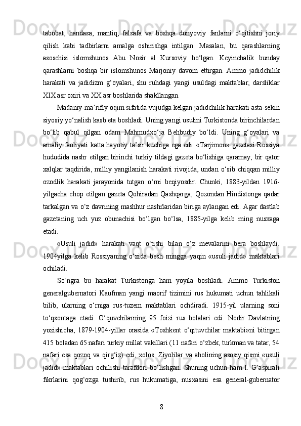 tabobat,   handasa,   mantiq,   falsafa   va   boshqa   dunyoviy   fanlarni   o‘qitishni   joriy
qilish   kabi   tadbirlarni   amalga   oshirishga   intilgan.   Masalan,   bu   qarashlarning
asoschisi   islomshunos   Abu   Nosir   al   Kursoviy   bo‘lgan.   Keyinchalik   bunday
qarashlarni   boshqa   bir   islomshunos   Marjoniy   davom   ettirgan.   Ammo   jadidchilik
harakati   va   jadidizm   g‘oyalari,   shu   ruhdagi   yangi   usuldagi   maktablar,   darsliklar
XIX asr oxiri va XX asr boshlarida shakllangan.
Madaniy-ma’rifiy oqim sifatida vujudga kelgan jadidchilik harakati asta-sekin
siyosiy yo‘nalish kasb eta boshladi. Uning yangi usulini Turkistonda birinchilardan
bo‘lib   qabul   qilgan   odam   Mahmudxo‘ja   Behbudiy   bo‘ldi.   Uning   g‘oyalari   va
amaliy faoliyati katta hayotiy ta’sir kuchiga ega edi. «Tarjimon» gazetasi Rossiya
hududida nashr etilgan birinchi turkiy tildagi gazeta bo‘lishiga qaramay, bir qator
xalqlar   taqdirida,   milliy   yangilanish   harakati   rivojida,   undan   o‘sib   chiqqan   milliy
ozodlik   harakati   jarayonida   tutgan   o‘rni   beqiyosdir.   Chunki,   1883-yildan   1916-
yilgacha  chop  etilgan  gazeta   Qohiradan  Qashqarga,   Qozondan  Hindistonga  qadar
tarkalgan va o‘z davrining mashhur nashrlaridan biriga aylangan edi. Agar dastlab
gazetaning   uch   yuz   obunachisi   bo‘lgan   bo‘lsa,   1885-yilga   kelib   ming   nusxaga
еtadi.
«Usuli   jadid»   harakati   vaqt   o‘tishi   bilan   o‘z   mevalarini   bera   boshlaydi.
1904yilga   kelib   Rossiyaning   o‘zida   besh   mingga   yaqin   «usuli   jadid»   maktablari
ochiladi.
So‘ngra   bu   harakat   Turkistonga   ham   yoyila   boshladi.   Ammo   Turkiston
generalgubernatori   Kaufman   yangi   maorif   tizimini   rus   hukumati   uchun   tahlikali
bilib,   ularning   o‘rniga   rus-tuzem   maktablari   ochdiradi.   1915-yil   ularning   soni
to‘qsontaga   еtadi.   O‘quvchilarning   95   foizi   rus   bolalari   edi.   Nodir   Davlatning
yozishicha,   1879-1904-yillar   orasida   «Toshkent   o‘qituvchilar   maktabi»ni   bitirgan
415 boladan 65 nafari turkiy millat vakillari (11 nafari o‘zbek, turkman va tatar, 54
nafari  esa qozoq va qirg‘iz)  edi, xolos. Ziyolilar  va aholining asosiy qismi  «usuli
jadid»  maktablari   ochilishi   tarafdori   bo‘lishgan.   Shuning  uchun  ham   I.  G‘aspirali
fikrlarini   qog‘ozga   tushirib,   rus   hukumatiga,   nusxasini   esa   general-gubernator
8