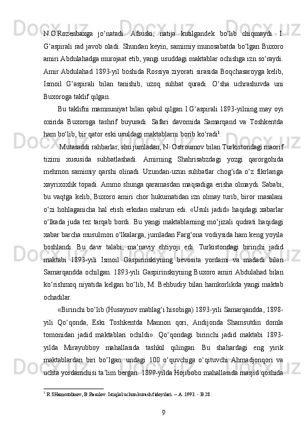 N.O.Rozenbaxga   jo‘natadi.   Afsuski,   natija   kutilgandek   bo‘lib   chiqmaydi.   I.
G‘aspirali rad javob oladi. Shundan keyin, samimiy munosabatda bo‘lgan Buxoro
amiri Abdulahadga murojaat etib, yangi usuddagi maktablar ochishga izn so‘raydi.
Amir  Abdulahad 1893-yil  boshida Rossiya  ziyorati sirasida Boqchasaroyga kelib,
Ismoil   G‘aspirali   bilan   tanishib,   uzoq   suhbat   quradi.   O‘sha   uchrashuvda   uni
Buxoroga taklif qilgan.
Bu taklifni mamnuniyat bilan qabul qilgan I.G‘aspirali 1893-yilning may oyi
oxirida   Buxoroga   tashrif   buyuradi.   Safari   davomida   Samarqand   va   Toshkentda
ham bo‘lib, bir qator eski usuldagi maktablarni borib ko‘radi 1
. 
 Mutasaddi rahbarlar, shu jumladan, N. Ostroumov bilan Turkistondagi maorif
tizimi   xususida   suhbatlashadi.   Amirning   Shahrisabzdagi   yozgi   qarorgohida
mehmon   samimiy   qarshi   olinadi.   Uzundan-uzun   suhbatlar   chog‘ida   o‘z   fikrlariga
xayrixoxlik topadi. Ammo shunga qaramasdan maqsadiga erisha olmaydi. Sababi,
bu   vaqtga   kelib,   Buxoro   amiri   chor   hukumatidan   izn   olmay   turib,   biror   masalani
o‘zi   hohlaganicha   hal   etish   erkidan   mahrum   edi.   «Usuli   jadid»   haqidagi   xabarlar
o‘lkada   juda   tez   tarqab   bordi.   Bu   yangi   maktablarning   mo‘jizali   qudrati   haqidagi
xabar barcha musulmon o‘lkalarga, jumladan Farg‘ona vodiysida ham keng yoyila
boshlandi.   Bu   davr   talabi,   ma’naviy   ehtiyoji   edi.   Turkistondagi   birinchi   jadid
maktabi   1893-yili   Ismoil   Gaspirinskiyning   bevosita   yordami   va   madadi   bilan
Samarqandda ochilgan. 1893-yili Gaspirinskiyning Buxoro amiri Abdulahad bilan
ko‘rishmoq niyatida kelgan bo‘lib, M. Behbudiy bilan hamkorlikda yangi maktab
ochadilar.
«Birinchi bo‘lib (Husaynov mablag‘i hisobiga) 1893-yili Samarqandda, 1898-
yili   Qo‘qonda,   Eski   Toshkentda   Mannon   qori,   Andijonda   Shamsutdin   domla
tomonidan   jadid   maktablari   ochildi».   Qo‘qondagi   birinchi   jadid   maktabi   1893-
yilda   Mirayubboy   mahallasida   tashkil   qilingan.   Bu   shahardagi   eng   yirik
maktablardan   biri   bo‘lgan.   undagi   100   o‘quvchiga   o‘qituvchi   Ahmadjonqori   va
uchta yordamchisi ta’lim bergan. 1899-yilda Hojibobo mahallasida masjid qoshida
1
 R.SHamsutdinov, B.Rasulov. Istiqlol uchun kurash fidoyilari. – A.:1993. - B.28. 
9