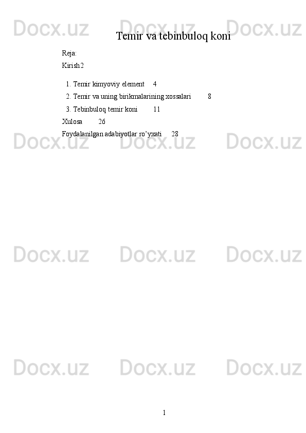 Temir va tebinbuloq koni
Reja:
Kirish 2
1. Temir kimyoviy element 4
2. Temir va uning birikmalarining xossalari 8
3. Tebinbuloq  temir  koni  11
Xulosa 26
Foydalanilgan adabiyotlar ro’yxati 28
1 