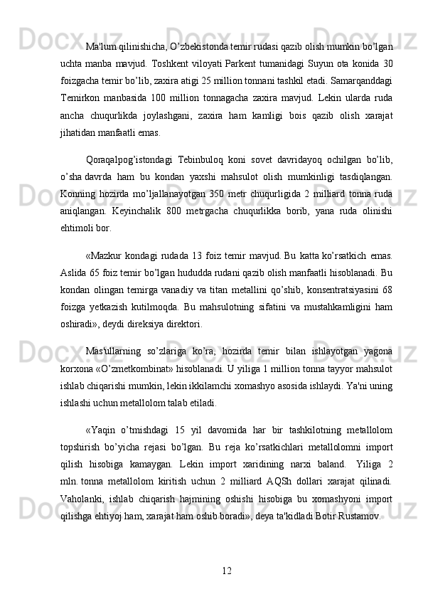 Ma'lum qilinishicha, O’zbekistonda temir rudasi qazib olish mumkin bo’lgan
uchta manba mavjud. Toshkent  viloyati  Parkent  tumanidagi  Suyun ota konida 30
foizgacha temir bo’lib, zaxira atigi 25 million tonnani tashkil etadi. Samarqanddagi
Temirkon   manbasida   100   million   tonnagacha   zaxira   mavjud.   Lekin   ularda   ruda
ancha   chuqurlikda   joylashgani,   zaxira   ham   kamligi   bois   qazib   olish   xarajat
jihatidan manfaatli emas.
Qoraqalpog’istondagi   Tebinbuloq   koni   sovet   davridayoq   ochilgan   bo’lib,
o’sha   davrda   ham   bu   kondan   yaxshi   mahsulot   olish   mumkinligi   tasdiqlangan.
Konning   hozirda   mo’ljallanayotgan   350   metr   chuqurligida   2   milliard   tonna   ruda
aniqlangan.   Keyinchalik   800   metrgacha   chuqurlikka   borib,   yana   ruda   olinishi
ehtimoli bor.
«Mazkur   kondagi   rudada   13   foiz   temir   mavjud.   Bu   katta   ko’rsatkich   emas.
Aslida 65 foiz temir bo’lgan hududda rudani qazib olish manfaatli hisoblanadi. Bu
kondan   olingan   temirga   vanadiy   va   titan   metallini   qo’shib,   konsentratsiyasini   68
foizga   yetkazish   kutilmoqda.   Bu   mahsulotning   sifatini   va   mustahkamligini   ham
oshiradi», deydi direksiya direktori.
Mas'ullarning   so’zlariga   ko’ra,   hozirda   temir   bilan   ishlayotgan   yagona
korxona «O’zmetkombinat» hisoblanadi. U yiliga 1 million tonna tayyor mahsulot
ishlab chiqarishi mumkin, lekin ikkilamchi xomashyo asosida ishlaydi. Ya'ni uning
ishlashi uchun metallolom talab etiladi.
«Yaqin   o’tmishdagi   15   yil   davomida   har   bir   tashkilotning   metallolom
topshirish   bo’yicha   rejasi   bo’lgan.   Bu   reja   ko’rsatkichlari   metallolomni   import
qilish   hisobiga   kamaygan.   Lekin   import   xaridining   narxi   baland.     Yiliga   2
mln.   tonna   metallolom   kiritish   uchun   2   milliard   AQSh   dollari   xarajat   qilinadi.
Vaholanki,   ishlab   chiqarish   hajmining   oshishi   hisobiga   bu   xomashyoni   import
qilishga ehtiyoj ham, xarajat ham oshib boradi», deya ta'kidladi Botir Rustamov.
12 