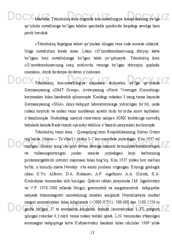 Mas'ullar Tebinbuloq koni negizida kon-metallurgiya kompleksining yo’lga
qo’yilishi   metallomga   bo’lgan   talabni   qanchalik   qondirishi   haqidagi   savolga   ham
javob berishdi.
«Tebinbuloq   faqatgina   tabiat   qo’ynidan   olingan   toza   ruda   asosida   ishlaydi.
Unga   metallolom   kerak   emas.   Lekin   «O’zmetkombinat»ning   ehtiyoji   katta
bo’lgani   bois   metallolomga   bo’lgan   talab   yo’qolmaydi.   Tebinbuloq   koni
«O’zmetkombinat»ning   issiq   eritiluvchi   temirga   bo’lgan   ehtiyojini   qoplashi
mumkin», deydi direksiya direktori o’rinbosari.
Tebinbuloq   kon-metallurgiya   majmuasi   faoliyatini   yo’lga   qo’yishda
Germaniyaning   «DMT   Group»,   Avstriyaning   «Horst   Viesenger   Konsulting»
korxonalari  bilan  hamkorlik  qilinmoqda.  Kondagi   rudadan   3  ming  tonna  hajmida
Germaniyaning   «SGA»   ilmiy-tadqiqot   laboratoriyasiga   yuborilgan   bo’lib,   unda
rudani   boyitish   va   undan   temir   moddasini   ajratib   olish   bo’yicha   sinov   tajribalari
o’tkazilmoqda.   Hududdagi   mavjud   rezervlarni   xalqaro   JORK   kodekciga   muvofiq
baholash hamda Bank texnik-iqtisodiy tahlilini o’tkazish jarayonlari kechmoqda.
Tebinbuloq   temir   koni   -   Qoraqalpog iston   Respublikasining   Sulton   Uvaysʻ
tog larida, Nukus— To rtko l t.yildan 5–7 km masofada joylashgan. Kon 1937-yil	
ʻ ʻ ʻ
topilgan.   Urusoy   sinig ida   quyi   devon   davriga   mansub   kremniykarbonatliterrigen	
ʻ
va   vulkanogenterrigen   jinslar   orasida   joylashgan   kuyi   karbonning
piroksenitgabbroli   intruziv  majmuasi   bilan bog liq.	
ʻ   Kon 1937  yildan beri   ma'lum
bo'lib, u birinchi  marta Nevskiy    o'ta asosli  jinslarni  o'rgangan. Keyingi  geologik
ishlar   G.Yu.   Alferov,   D.A.   Rubanov,   A.P.   Agafonov,   A.A.   Kulesh,   K.A.
Keshishyan   tomonidan   olib  borilgan.   Qidiruv   ishlari   jarayonida   I.M.   Jigarlovskiy
va   V.P.   1970-1980   yillarda   Strigin,   gravimetrik   va   magnitometrik     tadqiqotlar
natijada   titanomagnetit   mineralining   zonalari   aniqlandi   Neyralizatsiya   musbat
magnit anomaliyalari bilan belgilanadi  (>2000 HTJ1). 500-600 dan 2100-2250 m
gacha   bo'lgan   37   ta   anomaliya   aniqlandi.   konida   (anomaliyalar   1-37)   prognoz
qilingan resurslar 4,3 mlrd. tonna rudani tashkil qiladi.   L.N. tomonidan o'tkazilgan
aeromagnit   tadqiqotiga   ko'ra   Kotlyarevskiy   hamkori   bilan   ishchilar   1969   yilda
13 