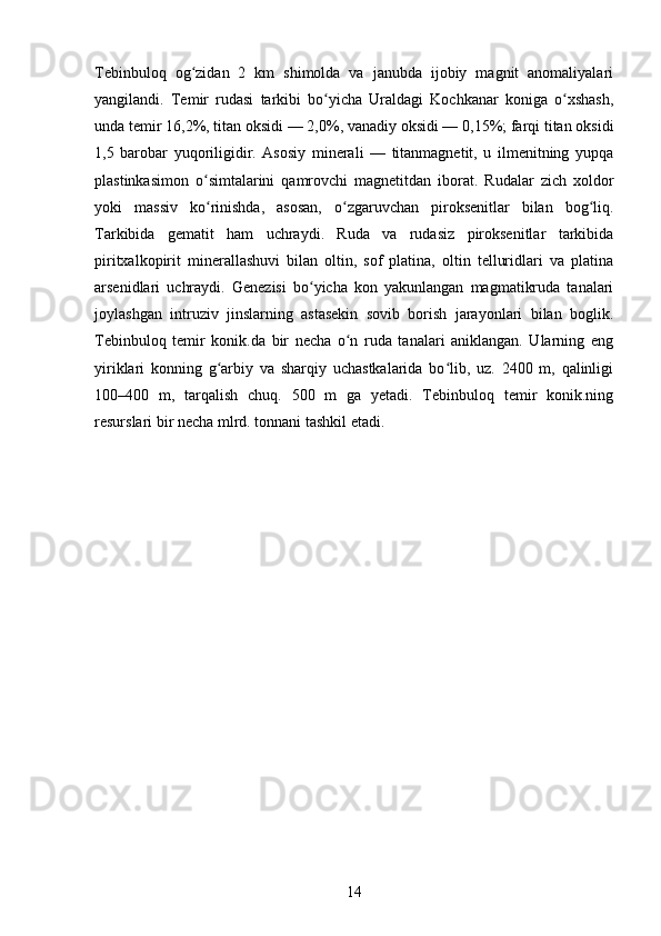 Tebinbuloq   og zidan   2   km   shimolda   va   janubda   ijobiy   magnit   anomaliyalariʻ
yangilandi.   Temir   rudasi   tarkibi   bo yicha   Uraldagi   Kochkanar   koniga   o xshash,	
ʻ ʻ
unda temir 16,2%, titan oksidi — 2,0%, vanadiy oksidi — 0,15%; farqi titan oksidi
1,5   barobar   yuqoriligidir.   Asosiy   minerali   —   titanmagnetit,   u   ilmenitning   yupqa
plastinkasimon   o simtalarini   qamrovchi   magnetitdan   iborat.   Rudalar   zich   xoldor	
ʻ
yoki   massiv   ko rinishda,   asosan,   o zgaruvchan   piroksenitlar   bilan   bog liq.
ʻ ʻ ʻ
Tarkibida   gematit   ham   uchraydi.   Ruda   va   rudasiz   piroksenitlar   tarkibida
piritxalkopirit   minerallashuvi   bilan   oltin,   sof   platina,   oltin   telluridlari   va   platina
arsenidlari   uchraydi.   Genezisi   bo yicha   kon   yakunlangan   magmatikruda   tanalari	
ʻ
joylashgan   intruziv   jinslarning   astasekin   sovib   borish   jarayonlari   bilan   boglik.
Tebinbuloq   temir   konik.da   bir   necha   o n   ruda   tanalari   aniklangan.   Ularning   eng	
ʻ
yiriklari   konning   g arbiy   va   sharqiy   uchastkalarida   bo lib,   uz.   2400   m,   qalinligi	
ʻ ʻ
100–400   m,   tarqalish   chuq.   500   m   ga   yetadi.   Tebinbuloq   temir   konik.ning
resurslari bir necha mlrd. tonnani tashkil etadi.
14 