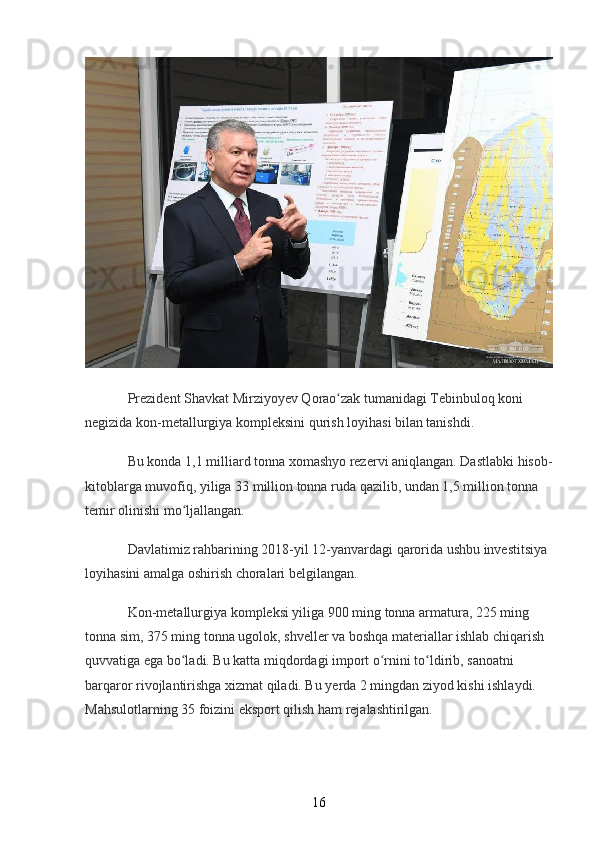 Prezident Shavkat Mirziyoyev Qorao zak tumanidagi Tebinbuloq koni ʻ
negizida kon-metallurgiya kompleksini qurish loyihasi bilan tanishdi.
Bu konda 1,1 milliard tonna xomashyo rezervi aniqlangan. Dastlabki hisob-
kitoblarga muvofiq, yiliga 33 million tonna ruda qazilib, undan 1,5 million tonna 
temir olinishi mo ljallangan.	
ʻ
Davlatimiz rahbarining 2018-yil 12-yanvardagi qarorida ushbu investitsiya 
loyihasini amalga oshirish choralari belgilangan.
Kon-metallurgiya kompleksi yiliga 900 ming tonna armatura, 225 ming 
tonna sim, 375 ming tonna ugolok, shveller va boshqa materiallar ishlab chiqarish 
quvvatiga ega bo ladi. Bu katta miqdordagi import o rnini to ldirib, sanoatni 
ʻ ʻ ʻ
barqaror rivojlantirishga xizmat qiladi. Bu yerda 2 mingdan ziyod kishi ishlaydi. 
Mahsulotlarning 35 foizini eksport qilish ham rejalashtirilgan.
16 