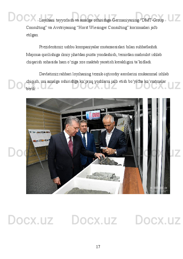 Loyihani tayyorlash va amalga oshirishga Germaniyaning “DMT-Group 
Consulting” va Avstriyaning “Horst Wiesinger Consulting” korxonalari jalb 
etilgan.
Prezidentimiz ushbu kompaniyalar mutaxassislari bilan suhbatlashdi. 
Majmua qurilishiga ilmiy jihatdan puxta yondashish, temirdan mahsulot ishlab 
chiqarish sohasida ham o ziga xos maktab yaratish kerakligini ta kidladi.ʻ ʼ
Davlatimiz rahbari loyihaning texnik-iqtisodiy asoslarini mukammal ishlab 
chiqish, uni amalga oshirishga ko proq yoshlarni jalb etish bo yicha ko rsatmalar 	
ʻ ʻ ʻ
berdi.
17 