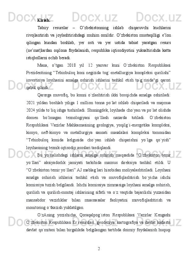 Kirish.
Tabiiy   resurslar   –   О ’zbekistonning   ishlab   chiqaruvchi   kuchlarini
rivojlantirish   va   joylashtirishdagi   muhim   omildir.   О ’zbekiston   mustaqilligi   e’lon
qilingan   kundan   boshlab,   yer   osti   va   yer   ustida   tabiat   yaratgan   resurs
(ne’mat)lardan   oqilona   foydalanish,   respublika   iqtisodiyotini   yuksaltirishda   katta
istiqbollarni ochib beradi.
Mana,   o’tgan   2018   yil   12   yanvar   kuni   O`zbekiston   Respublikasi
Prezidentining   “Tebinbuloq   koni   negizida   tog`-metallurgiya   kompleksi   qurilishi”
investisiya   loyihasini   amalga   oshirish   ishlarini   tashkil   etish   to`g`risida"gi   qarori
qabul qilindi.
Qarorga   muvofiq,   bu   konni   o`zlashtirish   ikki   bosqichda   amalga   oshiriladi:
2021   yildan   boshlab   yiliga   1   million   tonna   po`lat   ishlab   chiqariladi   va   majmua
2024 yilda to`liq ishga tushiriladi. Shuningdek, loyihada cho`yan va po`lat olishda
domen   bo`lmagan   texnologiyani   qo`llash   nazarda   tutiladi.   O`zbekiston
Respublikasi   Vazirlar   Mahkamasining   geologiya,   yoqilg`i-energetika   kompleksi,
kimyo,   neft-kimyo   va   metallurgiya   sanoati   masalalari   kompleksi   tomonidan
“Tebinbuloq   konida   kelgusida   cho`yan   ishlab   chiqarishni   yo`lga   qo`yish”
loyihasining texnik-iqtisodiy asoslari tasdiqlandi.
Bu   yo`nalishdagi   ishlarni   amalga   oshirish   maqsadida   “O`zbekiston   temir
yo`llari”   aksiyadorlik   jamiyati   tarkibida   maxsus   direksiya   tashkil   etildi.   U
“O`zbekiston temir yo`llari” AJ mablag`lari hisobidan moliyalashtiriladi. Loyihani
amalga   oshirish   ishlarini   tashkil   etish   va   muvofiqlashtirish   bo`yicha   ishchi
komissiya tuzish belgilandi. Ishchi komissiya zimmasiga loyihani amalga oshirish,
qurilish   va   qurilish-montaj   ishlarining   sifatli   va   o`z   vaqtida   bajarilishi   yuzasidan
mansabdor   vazirliklar   bilan   muassasalar   faoliyatini   muvofiqlashtirish   va
monitoring o`tkazish yuklatilgan.
O`zAning   yozishicha,   Qoraqalpog`iston   Respublikasi   Vazirlar   Kengashi
O`zbekiston Respublikasi  Er resurslari, geodeziya, kartografiya va davlat  kadastri
davlat   qo`mitasi   bilan   birgalikda   belgilangan   tartibda   doimiy   foydalanish   huquqi
2 