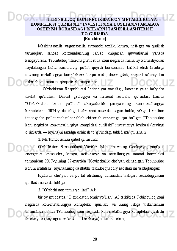 “TEBINBULOQ KONI NEGIZIDA KON-METALLURGIYA
KOMPLEKSI QURILISHI” INVESTITSIYA LOYIHASINI AMALGA
OSHIRISH BORASIDAGI ISHLARNI TASHKILLASHTIRISH
TO’G’RISIDA
[Ko’chirma]
Mashinasozlik,   vagonsozlik,   avtomobilsozlik,   kimyo,   neft-gaz   va   qurilish
tarmoqlari   sanoat   korxonalarining   ishlab   chiqarish   quvvatlarini   yanada
kengaytirish, Tebinbuloq titan-magnetit ruda koni negizida mahalliy xomashyodan
foydalangan   holda   zamonaviy   po’lat   quyish   korxonasini   tashkil   etish   hisobiga
o’zining   metallurgiya   kompleksini   barpo   etish,   shuningdek,   eksport   salohiyatini
oshirish va importni qisqartirish maqsadida
1.   O’zbekiston   Respublikasi   Iqtisodiyot   vazirligi,   Investitsiyalar   bo’yicha
davlat   qo’mitasi,   Davlat   geologiya   va   mineral   resurslar   qo’mitasi   hamda
“O’zbekiston   temir   yo’llari”   aksiyadorlik   jamiyatining   kon-metallurgiya
kompleksini   2024-yilda   ishga   tushirishni   nazarda   tutgan   holda,   yiliga   1   million
tonnagacha   po’lat   mahsulot   ishlab   chiqarish   quvvatiga   ega   bo’lgan   “Tebinbuloq
koni negizida kon-metallurgiya kompleksi  qurilishi” investitsiya loyihasi  (keyingi
o’rinlarda — loyiha)ni amalga oshirish to’g’risidagi taklifi ma’qullansin.
2. Ma’lumot uchun qabul qilinsinki:
O’zbekiston   Respublikasi   Vazirlar   Mahkamasining   Geologiya,   yoqilg’i-
energetika   kompleksi,   kimyo,   neft-kimyo   va   metallurgiya   sanoati   kompleksi
tomonidan   2017-yilning   27-martida   “Keyinchalik   cho’yan   olinadigan   Tebinbuloq
konini ishlatish” loyihasining dastlabki texnik-iqtisodiy asoslanishi tasdiqlangan;
loyihada   cho’yan   va   po’lat   olishning   domnadan   tashqari   texnologiyasini
qo’llash nazarda tutilgan;
3. “O’zbekiston temir yo’llari” AJ:
bir oy muddatda “O’zbekiston temir yo’llari” AJ tarkibida Tebinbuloq koni
negizida   kon-metallurgiya   kompleksi   qurilishi   va   uning   ishga   tushirilishini
ta’minlash   uchun   Tebinbuloq   koni   negizida   kon-metallurgiya   kompleksi   qurilishi
direksiyasi (keyingi o’rinlarda — Direksiya)ni tashkil etsin;
20 