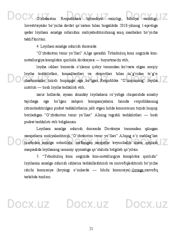 O’zbekiston   Respublikasi   Iqtisodiyot   vazirligi,   Moliya   vazirligi,
Investitsiyalar   bo’yicha   davlat   qo’mitasi   bilan   birgalikda   2018-yilning   1-apreliga
qadar   loyihani   amalga   oshirishni   moliyalashtirishning   aniq   manbalari   bo’yicha
taklif kiritsin.
4. Loyihasi amalga oshirish doirasida:
“O’zbekiston temir yo’llari” AJga qarashli Tebinbuloq koni negizida kon-
metallurgiya kompleksi qurilishi direksiyasi — buyurtmachi etib;
loyiha   ishlari   bozorida   o’zlarini   ijobiy   tomondan   ko’rsata   olgan   xorijiy
loyiha   tashkilotlari,   konsultantlari   va   ekspertlari   bilan   to’g’ridan   to’g’ri
shartnomalar   tuzish   huquqiga   ega   bo’lgan   Respublika   “O’zinjiniring”   loyiha
instituti — bosh loyiha tashkiloti etib;
zarur   hollarda,   aynan   shunday   loyihalarni   ro’yobga   chiqarishda   amaliy
tajribaga   ega   bo’lgan   xalqaro   kompaniyalarni   hamda   respublikaning
ixtisoslashtirilgan pudrat tashkilotlarini jalb etgan holda konsorsium tuzish huquqi
beriladigan   “O’zbekiston   temir   yo’llari”   AJning   tegishli   tashkilotlari   —   bosh
pudrat tashkiloti etib belgilansin.
Loyihani   amalga   oshirish   doirasida   Direksiya   tomonidan   qilingan
xarajatlarni   moliyalashtirish   “O’zbekiston   temir   yo’llari”   AJning   o’z   mablag’lari
hisobidan   amalga   oshirilishi,   sarflangan   xarajatlar   keyinchalik   ularni   qoplash
maqsadida loyihaning umumiy qiymatiga qo’shilishi belgilab qo’yilsin.
5.   “Tebinbuloq   koni   negizida   kon-metallurgiya   kompleksi   qurilishi”
loyihasini amalga oshirish ishlarini tashkillashtirish va muvofiqlashtirish bo’yicha
ishchi   komissiya   (keyingi   o’rinlarda   —   Ishchi   komissiya)   ilovaga        muvofiq
tarkibda tuzilsin.
21 