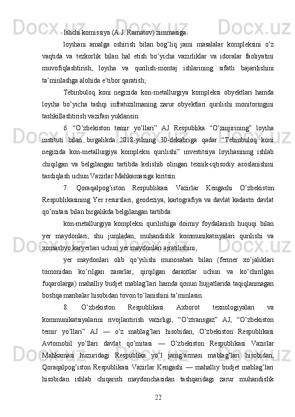 Ishchi komissiya (A.J. Ramatov) zimmasiga:
loyihani   amalga   oshirish   bilan   bog’liq   jami   masalalar   kompleksini   o’z
vaqtida   va   tezkorlik   bilan   hal   etish   bo’yicha   vazirliklar   va   idoralar   faoliyatini
muvofiqlashtirish,   loyiha   va   qurilish-montaj   ishlarining   sifatli   bajarilishini
ta’minlashga alohida e’tibor qaratish;
Tebinbuloq   koni   negizida   kon-metallurgiya   kompleksi   obyektlari   hamda
loyiha   bo’yicha   tashqi   infratuzilmaning   zarur   obyektlari   qurilishi   monitoringini
tashkillashtirish vazifasi yuklansin.
6.   “O’zbekiston   temir   yo’llari”   AJ   Respublika   “O’zinjirining”   loyiha
instituti   bilan   birgalikda   2018-yilning   30-dekabriga   qadar   “Tebinbuloq   koni
negizida   kon-metallurgiya   kompleksi   qurilishi”   investitsiya   loyihasining   ishlab
chiqilgan   va   belgilangan   tartibda   kelishib   olingan   texnik-iqtisodiy   asoslanishini
tasdiqlash uchun Vazirlar Mahkamasiga kiritsin.
7.   Qoraqalpog’iston   Respublikasi   Vazirlar   Kengashi   O’zbekiston
Respublikasining  Yer  resurslari, geodeziya,  kartografiya  va davlat  kadastri  davlat
qo’mitasi bilan birgalikda belgilangan tartibda:
kon-metallurgiya   kompleksi   qurilishiga   doimiy   foydalanish   huquqi   bilan
yer   maydonlari,   shu   jumladan,   muhandislik   kommunikatsiyalari   qurilishi   va
xomashyo karyerlari uchun yer maydonlari ajratilishini;
yer   maydonlari   olib   qo’yilishi   munosabati   bilan   (fermer   xo’jaliklari
tomonidan   ko’rilgan   zararlar,   qirqilgan   daraxtlar   uchun   va   ko’chirilgan
fuqarolarga) mahalliy budjet mablag’lari hamda qonun hujjatlarida taqiqlanmagan
boshqa manbalar hisobidan tovon to’lanishini ta’minlasin.
8.   O’zbekiston   Respublikasi   Axborot   texnologiyalari   va
kommunikatsiyalarini   rivojlantirish   vazirligi,   “O’ztransgaz”   AJ,   “O’zbekiston
temir   yo’llari”   AJ   —   o’z   mablag’lari   hisobidan,   O’zbekiston   Respublikasi
Avtomobil   yo’llari   davlat   qo’mitasi   —   O’zbekiston   Respublikasi   Vazirlar
Mahkamasi   huzuridagi   Respublika   yo’l   jamg’armasi   mablag’lari   hisobidan,
Qoraqalpog’iston   Respublikasi   Vazirlar   Kengashi   —   mahalliy   budjet   mablag’lari
hisobidan   ishlab   chiqarish   maydonchasidan   tashqaridagi   zarur   muhandislik
22 