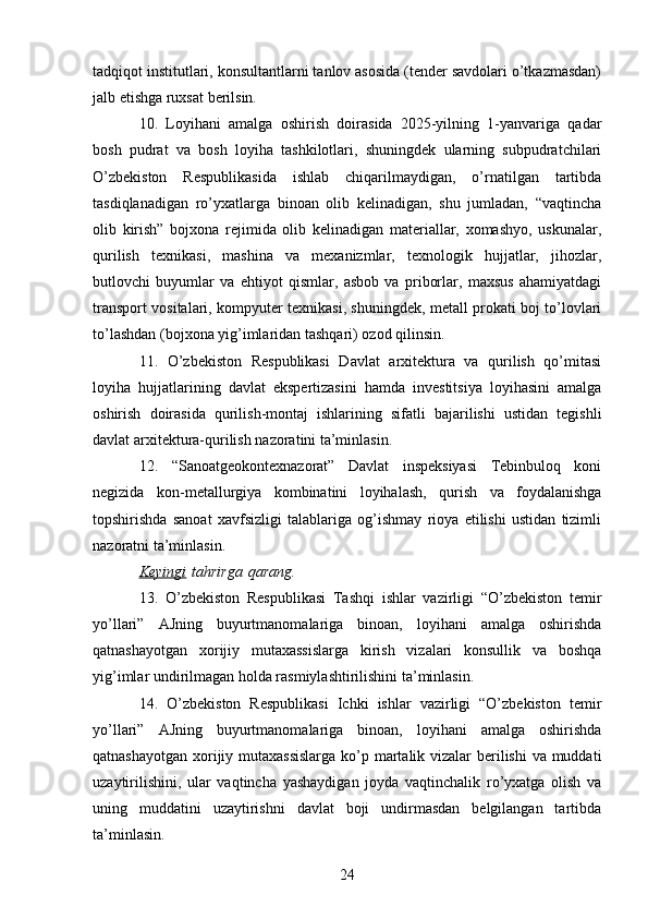 tadqiqot institutlari, konsultantlarni tanlov asosida (tender savdolari o’tkazmasdan)
jalb etishga ruxsat berilsin.
10.   Loyihani   amalga   oshirish   doirasida   2025-yilning   1-yanvariga   qadar
bosh   pudrat   va   bosh   loyiha   tashkilotlari,   shuningdek   ularning   subpudratchilari
O’zbekiston   Respublikasida   ishlab   chiqarilmaydigan,   o’rnatilgan   tartibda
tasdiqlanadigan   ro’yxatlarga   binoan   olib   kelinadigan,   shu   jumladan,   “vaqtincha
olib   kirish”   bojxona   rejimida   olib   kelinadigan   materiallar,   xomashyo,   uskunalar,
qurilish   texnikasi,   mashina   va   mexanizmlar,   texnologik   hujjatlar,   jihozlar,
butlovchi   buyumlar   va   ehtiyot   qismlar,   asbob   va   priborlar,   maxsus   ahamiyatdagi
transport vositalari, kompyuter texnikasi, shuningdek, metall prokati boj to’lovlari
to’lashdan (bojxona yig’imlaridan tashqari) ozod qilinsin.
11.   O’zbekiston   Respublikasi   Davlat   arxitektura   va   qurilish   qo’mitasi
loyiha   hujjatlarining   davlat   ekspertizasini   hamda   investitsiya   loyihasini   amalga
oshirish   doirasida   qurilish-montaj   ishlarining   sifatli   bajarilishi   ustidan   tegishli
davlat arxitektura-qurilish nazoratini ta’minlasin.
12.   “Sanoatgeokontexnazorat”   Davlat   inspeksiyasi   Tebinbuloq   koni
negizida   kon-metallurgiya   kombinatini   loyihalash,   qurish   va   foydalanishga
topshirishda   sanoat   xavfsizligi   talablariga   og’ishmay   rioya   etilishi   ustidan   tizimli
nazoratni ta’minlasin.
Keyingi   tahrirga   qarang.
13.   O’zbekiston   Respublikasi   Tashqi   ishlar   vazirligi   “O’zbekiston   temir
yo’llari”   AJning   buyurtmanomalariga   binoan,   loyihani   amalga   oshirishda
qatnashayotgan   xorijiy   mutaxassislarga   kirish   vizalari   konsullik   va   boshqa
yig’imlar undirilmagan holda rasmiylashtirilishini ta’minlasin.
14.   O’zbekiston   Respublikasi   Ichki   ishlar   vazirligi   “O’zbekiston   temir
yo’llari”   AJning   buyurtmanomalariga   binoan,   loyihani   amalga   oshirishda
qatnashayotgan xorijiy mutaxassislarga  ko’p martalik vizalar berilishi  va muddati
uzaytirilishini,   ular   vaqtincha   yashaydigan   joyda   vaqtinchalik   ro’yxatga   olish   va
uning   muddatini   uzaytirishni   davlat   boji   undirmasdan   belgilangan   tartibda
ta’minlasin.
24 