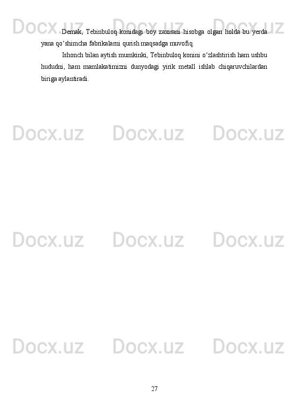 Demak,   Tebinbuloq   konidagi   boy   zaxirani   hisobga   olgan   holda   bu   yerda
yana qo shimcha fabrikalarni qurish maqsadga muvofiq.ʻ
Ishonch bilan aytish mumkinki, Tebinbuloq konini o zlashtirish ham ushbu	
ʻ
hududni,   ham   mamlakatimizni   dunyodagi   yirik   metall   ishlab   chiqaruvchilardan
biriga aylantiradi.
27 