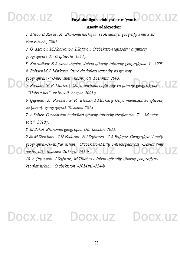 Foydalanilgan adabiyotlar ro’yxati:
Asosiy adabiyotlar:
1. Alisov	 B,	 Xoreev	 A.	  Ekonomicheskaya	   i sotsialnaya	 geografiya	 mira.	 M.:	 
Prosvehenie,	
 2001.
2.	
 G.	 Asanov,	 M.Nabixonov,	 I.Safarov.	 O’zbekiston	 iqtisodiy	 va	 ijtimoiy	 
geografiyasi.	
 T.:	 O’qituvchi,	 1994	 y.
3.	
 Baxritdinov	 B.A.	 va	 boshqalar.	 Jahon	 ijtimoiy-iqtisodiy	 geografiyasi.	 T.:	 2008.
4.	
 Boltaev	 M.J.	 Markaziy	 Osiyo	 davlatlari	 iqtisodiy	 va	 ijtimoiy	 
geografiyasi.-“Universitet”	
 nashriyoti.	 Toshkent.	 2003.
5.	
 Pardaev	 G’.R.	 Markaziy	 Osiyo	 davlatlari	 iqtisodiy	 va	 ijtimoiy	 geografiyasi.	 
-“Universitet”	
 nashriyoti.	 Angren-2003	 y.
6.	
 Qayumov	 A.,	 Pardaev	 G’.R.,	 Islomov	 I. Markaziy	 Osiyo	 mamlakatlari	 iqtisodiy	 
va	
 ijtimoiy	 geografiyasi.	 Toshkent-2015.
7.	
 A.Soliev.	 O’zbekiston	 hududlari	 ijtimoiy-iqtisodiy	 rivojlanishi.	 T.:	 “Mumtoz	 
so’z”.	
 2010	 y. 
8.	
 M.Sokol.	 Ekonomik	 geographi.	 UK.	 London.	 2011.
9.Sh.M.Sharipov.,	
 V.N.Fedorko.,	 N.I.Safarova.,	 V.A.Rafiqov-   Geografiya	 (Amaliy	 
geografiya)-10-sinflar	
 uchun.	 “O’zbekiston	 Milliy	 entsiklopediyasi”-Davlat	 ilmiy	 
nashriyoti.,	
 Toshkent-2017	 yil.-141-b.
10.	
 A.Qayumov.,	 I.Safarov.,	 M.Tillaboev-Jahon	 iqtisodiy-ijtimoiy	 geografiyasi-
9sinflar	
 uchun.	 “O’zbekiston”-2014	 yil.-224-b.
28 