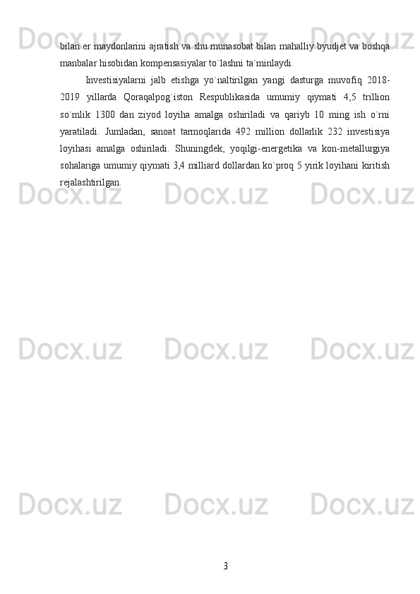 bilan er maydonlarini ajratish va shu munasobat bilan mahalliy byudjet va boshqa
manbalar hisobidan kompensasiyalar to`lashni ta`minlaydi.
Investisiyalarni   jalb   etishga   yo`naltirilgan   yangi   dasturga   muvofiq   2018-
2019   yillarda   Qoraqalpog`iston   Respublikasida   umumiy   qiymati   4,5   trillion
so`mlik   1300   dan   ziyod   loyiha   amalga   oshiriladi   va   qariyb   10   ming   ish   o`rni
yaratiladi.   Jumladan,   sanoat   tarmoqlarida   492   million   dollarlik   232   investisiya
loyihasi   amalga   oshiriladi.   Shuningdek,   yoqilgi-energetika   va   kon-metallurgiya
sohalariga umumiy qiymati 3,4 milliard dollardan ko`proq 5 yirik loyihani kiritish
rejalashtirilgan.
3 