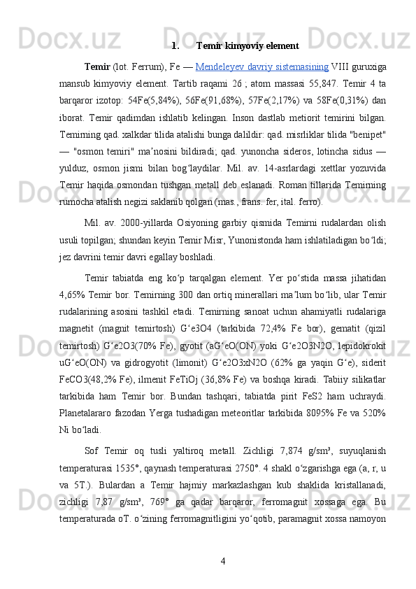 1. Temir kimyoviy element
Temir   (lot. Ferrum), Fe —   Mendeleyev davriy sistemasining   VIII guruxiga
mansub   kimyoviy   element.   Tartib   raqami   26   ;   atom   massasi   55,847.   Temir   4   ta
barqaror   izotop:   54Fe(5,84%),   56Fe(91,68%),   57Fe(2,17%)   va   58Fe(0,31%)   dan
iborat.   Temir   qadimdan   ishlatib   kelingan.   Inson   dastlab   metiorit   temirini   bilgan.
Temirning qad. xalkdar tilida atalishi bunga dalildir: qad. misrliklar tilida "benipet"
—   "osmon   temiri"   ma nosini   bildiradi;   qad.   yunoncha   sideros,   lotincha   sidus   —ʼ
yulduz,   osmon   jismi   bilan   bog laydilar.   Mil.   av.   14-asrlardagi   xettlar   yozuvida	
ʻ
Temir   haqida   osmondan   tushgan   metall   deb   eslanadi.   Roman   tillarida   Temirning
rumocha atalish negizi saklanib qolgan (mas., frans. fer, ital. ferro).
Mil.   av.   2000-yillarda   Osiyoning   garbiy   qismida   Temirni   rudalardan   olish
usuli topilgan; shundan keyin Temir Misr, Yunonistonda ham ishlatiladigan bo ldi;	
ʻ
jez davrini temir davri egallay boshladi.
Temir   tabiatda   eng   ko p   tarqalgan   element.   Yer   po stida   massa   jihatidan	
ʻ ʻ
4,65% Temir bor. Temirning 300 dan ortiq minerallari ma lum bo lib, ular Temir	
ʼ ʻ
rudalarining   asosini   tashkil   etadi.   Temirning   sanoat   uchun   ahamiyatli   rudalariga
magnetit   (magnit   temirtosh)   G e3O4   (tarkibida   72,4%   Fe   bor),   gematit   (qizil	
ʻ
temirtosh)   G e2O3(70%   Fe),   gyotit   (aG eO(ON)   yoki   G e2O3N2O,   lepidokrokit	
ʻ ʻ ʻ
uG eO(ON)   va   gidrogyotit   (limonit)   G e2O3xN2O   (62%   ga   yaqin   G e),   siderit	
ʻ ʻ ʻ
FeCO3(48,2%  Fe),  ilmenit   FeTiOj  (36,8%  Fe)   va  boshqa   kiradi.  Tabiiy  silikatlar
tarkibida   ham   Temir   bor.   Bundan   tashqari,   tabiatda   pirit   FeS2   ham   uchraydi.
Planetalararo fazodan Yerga tushadigan meteoritlar  tarkibida 8095% Fe va 520%
Ni bo ladi.	
ʻ
Sof   Temir   oq   tusli   yaltiroq   metall.   Zichligi   7,874   g/sm³,   suyuqlanish
temperaturasi 1535°, qaynash temperaturasi 2750°. 4 shakl o zgarishga ega (a, r, u	
ʻ
va   5T.).   Bulardan   a   Temir   hajmiy   markazlashgan   kub   shaklida   kristallanadi,
zichligi   7,87   g/sm³,   769°   ga   qadar   barqaror,   ferromagnit   xossaga   ega.   Bu
temperaturada oT. o zining ferromagnitligini yo qotib, paramagnit xossa namoyon	
ʻ ʻ
4 