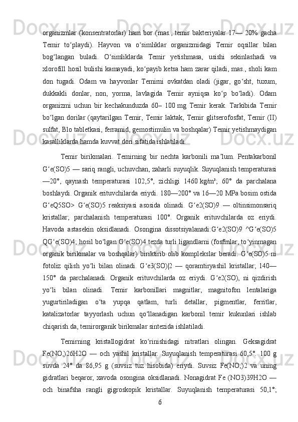 organizmlar   (konsentratorlar)   ham   bor   (mas.,   temir   bakteriyalar   17—   20%   gacha
Temir   to playdi).   Hayvon   va   o simliklar   organizmidagi   Temir   oqsillar   bilanʻ ʻ
bog langan   buladi.   O simliklarda   Temir   yetishmasa,   usishi   sekinlashadi   va	
ʻ ʻ
xlorofill hosil bulishi kamayadi, ko payib ketsa ham zarar qiladi, mas., sholi  kam	
ʻ
don   tugadi.   Odam   va   hayvonlar   Temirni   ovkatdan   oladi   (jigar,   go sht,   tuxum,	
ʻ
dukkakli   donlar,   non,   yorma,   lavlagida   Temir   ayniqsa   ko p   bo ladi).   Odam	
ʻ ʻ
organizmi   uchun   bir   kechakunduzda   60–   100   mg   Temir   kerak.   Tarkibida   Temir
bo lgan   dorilar   (qaytarilgan   Temir,   Temir   laktak,   Temir   glitserofosfat,   Temir   (II)	
ʻ
sulfat, Blo tabletkasi, ferramid, gemostimulin va boshqalar) Temir yetishmaydigan
kasalliklarda hamda kuvvat dori sifatida ishlatiladi.
Temir   birikmalari.   Temirning   bir   nechta   karbonili   ma lum.   Pentakarbonil	
ʼ
G e(SO)5 — sariq rangli, uchuvchan, zaharli suyuqlik. Suyuqlanish temperaturasi	
ʻ
—20°,   qaynash   temperaturasi   102,5°,   zichligi   1460   kg/m³;   60°   da   parchalana
boshlaydi. Organik erituvchilarda eriydi. 180—200° va 16—20 MPa bosim ostida
G eQ5SO>   G e(SO)5   reaksiyasi   asosida   olinadi.   G e2(SO)9   —   oltinsimonsariq
ʻ ʻ ʻ
kristallar;   parchalanish   temperaturasi   100°.   Organik   erituvchilarda   oz   eriydi.
Havoda   astasekin   oksidlanadi.   Osongina   dissotsiyalanadi:G e2(SO)9   ^G e(SO)5	
ʻ ʻ
QG e(SO)4; hosil bo lgan G e(SO)4 tezda turli ligandlarni (fosfinlar, to yinmagan	
ʻ ʻ ʻ ʻ
organik   birikmalar   va   boshqalar)   biriktirib   olib   komplekslar   beradi.   G e(SO)5   ni	
ʻ
fotoliz   qilish   yo li   bilan   olinadi.   G e3(SO)|2   —   qoramtiryashil   kristallar;   140—	
ʻ ʻ
150°   da   parchalanadi.   Organik   erituvchilarda   oz   eriydi.   G e2(SO),   ni   qizdirish	
ʻ
yo li   bilan   olinadi.   Temir   karbonillari   magnitlar,   magnitofon   lentalariga	
ʻ
yugurtiriladigan   o ta   yupqa   qatlam,   turli   detallar,   pigmentlar,   ferritlar,	
ʻ
katalizatorlar   tayyorlash   uchun   qo llanadigan   karbonil   temir   kukunlari   ishlab	
ʻ
chiqarish.da, temirorganik birikmalar sintezida ishlatiladi.
Temirning   kristallogidrat   ko rinishidagi   nitratlari   olingan.   Geksagidrat
ʻ
Fe(NO,)26H2O   —   och   yashil   kristallar.   Suyuqlanish   temperaturasi   60,5°.   100   g
suvda   24°   da   86,95   g   (suvsiz   tuz   hisobida)   eriydi.   Suvsiz   Fe(NO,)2   va   uning
gidratlari   beqaror,   xavoda   osongina   oksidlanadi.   Nonagidrat   Fe   (NO3)39H2O   —
och   binafsha   rangli   gigroskopik   kristallar.   Suyuqlanish   temperaturasi   50,1°;
6 