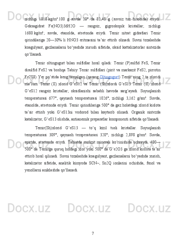 zichligi   1810   kg/m³.100   g   suvda   20°   da   82,48   g   (suvsiz   tuz   hisobida)   eriydi.
Geksagidrat   Fe(NO3)36H2O   —   rangsiz,   gigroskopik   kristallar;   zichligi
1680   kg/m³;   suvda,   etanolda,   atsetonda   eriydi.   Temir   nitrat   gidratlari   Temir
qirindilariga   20—30%   li   HNO3   eritmasini   ta sir   ettirib   olinadi.   Suvni   tozalashdaʼ
koagulyant, gazlamalarni bo yashda xurush sifatida, oksid kattalizatorlar sintezida	
ʻ
qo llanadi.	
ʻ
Temir   oltingugurt   bilan   sulfidlar   hosil   qiladi:   Temir   (P)sulfid   FeS,   Temir
disulfid   FeS2   va   boshqa   Tabiiy   Temir   sulfidlari   (pirit   va   markazit   FeS2,   pirrotin
Fe7S8)   Yer   po stida   keng   tarqalgan   (qarang	
ʻ   Oltingugurt )   Temir   ning   2   ta   xloridi
ma lum:   Temir   (II)   xlorid   G eS12   va   Temir   (Sh)xlordi   G eS13   Temir   (II)   xlorid	
ʼ ʻ ʻ
G eS12   rangsiz   kristallar;   oksidlanishi   sababli   havoda   sarg ayadi.   Suyuqlanish
ʻ ʻ
temperaturasi   677°,   qaynash   temperaturasi   1026°;   zichligi   3,162   g/sm³.   Suvda,
etanolda, atsetonda eriydi. Temir qirindilariga 500° da gaz holatdagi xlorid kislota
ta sir   ettirib   yoki   G eS13ni   vodorod   bilan   kaytarib   olinadi.   Organik   sintezda
ʼ ʻ
katalizator, G eS13 olishda, antianemik preparatlar komponenti sifatida qo llanadi.	
ʻ ʻ
Temir(Sh)xlorid   G eS13   —   to q   kizil   tusli   kristallar.   Suyuqlanish	
ʻ ʻ
temperaturasi   309°,   qaynash   temperaturasi   320°;   zichligi   2,898   g/sm³.   Suvda,
spirtda,   atsetonda   eriydi.   Tabiatda   molizit   minerali   ko rinishida   uchraydi.   400—	
ʻ
500° da Temirga quruq holdagi xlor yoki 500° da G e2O3 ga xlorid kislota ta sir	
ʻ ʼ
ettirib hosil qilinadi. Suvni tozalashda koagulyant, gazlamalarni bo yashda xurish,	
ʻ
katalizator   sifatida,   analitik   kimyoda   SCN~,   Sn2Q   ionlarini   ochishda,   fenol   va
yenollarni aniklashda qo llanadi.	
ʻ
7 