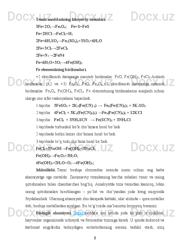 Temir moddasining kimyoviy xossalari.
3Fe+2O
2 →Fe
3 O
4 ;        Fe+S=FeS
Fe+2HCl→FeCl
2 +H
2
2Fe+6H
2 SO
4 →Fe
2 (SO
4 )
3 +3SO
2 +6H
2 O
2Fe+3Cl
2 →2FeCl
3
2Fe+N
2 →2FeN4
Fe+6H
2 O+3O
2 →4Fe(OH)
3
Fe elementining birikmalari.
+2 oksidlanish  darajasiga  mansub birikmalar: FeO, Fe(OH)
2 , FeCl
2   Aralash
birikmalar     (+2   va   +3)   Fe
3 O
4 ,   FeO,   Fe
2 O
3.   +3   oksidlanish   darajasiga   mansub
birikmalar:   Fe
2 O
3 ,   Fe(ON)
3 ,   FeCl
3 .   Fe   elementining   birikmalarini   aniqlash   uchun
ularga xos sifat reaksiyalarni bajariladi.
1-tajriba:       3FeSO
4   + 2K
3 (Fe(CN)  
6 )   →    Fe
3 (Fe(CN)
6 )
2   + 3K
2 SO
4
2-tajriba:       4FeCl
3   + 3K
4 (Fe(CN)
6 )
3 )   →Fe
4 (Fe(CN)
6 )
3   + 12KCl
3-tajriba:       FeCl
3    + 3NH
4 SCN       →   Fe(SCN)
3   + 3NH
4 Cl    
1-tajribada turbunkul ko k cho kmasi hosil bo ladi.ʻ ʻ ʻ
2-tajribada berlin lazuri cho kmasi hosil bo ladi.	
ʻ ʻ
3-tajribada to q tusli cho kma hosil bo ladi.	
ʻ ʻ ʻ
FeCl
3 +3NaOH→Fe(OH)
3 +3NaCl;
Fe(OH)
3 →Fe
2 O
3 +3H
2 O;
4Fe(OH)
2 +2H
2 O+O
2 →4Fe(OH)
3 ;
Ishlatilishi.   Temir   boshqa   elementlar   orasida   inson   uchun   eng   katta
ahamiyatga   ega   metaldir.   Zamonaviy   texnikaning   barcha   sohalari   temir   va   uning
qotishmalari  bilan chambarchas  bog liq. Amaliyotda toza temirdan kamroq, lekin	
ʻ
uning   qotishmalari   hisoblangan   –   po lat   va   cho yandan   juda   keng   miqyosda	
ʻ ʻ
foydalaniladi. Ularning ahamiyati shu darajada kattaki, ular alohida – qora metallar
deb, boshqa metallardan ajralgan. Bu to g risida ma’lumotni keyinroq beramiz.
ʻ ʻ
Biologik   ahamiyati.   Temir        moddasi   ion   holida   juda   ko plab   o simliklar,	
ʻ ʻ
hayvonlar organizmida uchraydi va fermentlar tizimiga kiradi. U qonda kislorod va
karbonat   angidridni   tashiydigan   eritratsitlarning   asosini   tashkil   etadi,   oziq
9 