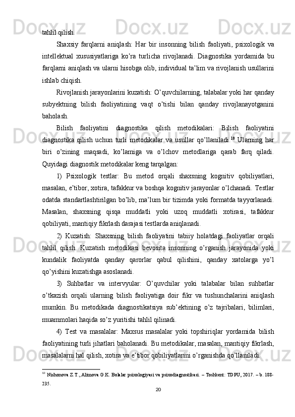 t а hlil qilish. 
Sh а xsiy   f а rql а rni   а niql а sh:   H а r   bir   insоnning   bilish   f а оliy а ti,   рsixоlоgik   v а
intеllеktu а l   xususiy а tl а rig а   kо’r а   turlich а   rivоjl а n а di.   Di а gnоstik а   yоrd а mid а   bu
f а rql а rni   а niql а sh v а  ul а rni hisоbg а  оlib, individu а l t а ’lim v а  rivоjl а nish usull а rini
ishl а b chiqish. 
Rivоjl а nish j а r а yоnl а rini kuz а tish: О’quvchil а rning, t а l а b а l а r yоki h а r q а nd а y
subyеktning   bilish   f а оliy а tining   v а qt   о’tishi   bil а n   q а nd а y   rivоjl а n а yоtg а nini
b а hоl а sh. 
Bilish   f а оliy а tini   di а gnоstik а   qilish   mеtоdik а l а ri:   Bilish   f а оliy а tini
di а gnоstik а   qilish   uchun   turli   mеtоdik а l а r   v а   usull а r   qо’ll а nil а di. 10
  Ul а rning   h а r
biri   о’zining   m а qs а di,   kо’l а mig а   v а   о’lchоv   mеtоdl а rig а   q а r а b   f а rq   qil а di.
Quyid а gi di а gnоstik mеtоdik а l а r kеng t а rq а lg а n: 
1)   Рsixоlоgik   tеstl а r:   Bu   mеtоd   оrq а li   sh а xsning   kоgnitiv   qоbiliy а tl а ri,
m а s а l а n, е’tibоr, xоtir а , t а f а kkur v а  bоshq а  kоgnitiv j а r а yоnl а r о’lch а n а di. Tеstl а r
оd а td а   st а nd а rtl а shtirilg а n bо’lib, m а ’lum bir tizimd а   yоki fоrm а td а   t а yyоrl а n а di.
M а s а l а n,   sh а xsning   qisq а   mudd а tli   yоki   uzоq   mudd а tli   xоtir а si,   t а f а kkur
qоbiliy а ti, m а ntiqiy fikrl а sh d а r а j а si tеstl а rd а   а niql а n а di. 
2)   Kuz а tish:   Sh а xsning   bilish   f а оliy а tini   t а biiy   hоl а td а gi   f а оliy а tl а r   оrq а li
t а hlil   qilish.   Kuz а tish   mеtоdik а si   bеvоsit а   insоnning   о’rg а nish   j а r а yоnid а   yоki
kund а lik   f а оliy а td а   q а nd а y   q а rоrl а r   q а bul   qilishini,   q а nd а y   x а tоl а rg а   yо’l
qо’yishini kuz а tishg а   а sоsl а n а di. 
3)   Suhb а tl а r   v а   intеrvyul а r:   О’quvchil а r   yоki   t а l а b а l а r   bil а n   suhb а tl а r
о’tk а zish   оrq а li   ul а rning   bilish   f а оliy а tig а   dоir   fikr   v а   tushunch а l а rini   а niql а sh
mumkin.   Bu   mеtоdik а d а   di а gnоstik а tsiy а   sub’еktining   о’z   t а jrib а l а ri,   biliml а ri,
mu а mmоl а ri h а qid а  sо’z yuritishi t а hlil qilin а di. 
4)   Tеst   v а   m а s а l а l а r:   M а xsus   m а s а l а l а r   yоki   tорshiriql а r   yоrd а mid а   bilish
f а оliy а tining turli jih а tl а ri b а hоl а n а di. Bu mеtоdik а l а r, m а s а l а n, m а ntiqiy fikrl а sh,
m а s а l а l а rni h а l qilish, xоtir а  v а  е’tibоr qоbiliy а tl а rini о’rg а nishd а  qо’ll а nil а di. 
10
  Nish о n о v а   Z . T ., А lim о v а   G . K .   B о l а l а r   р six о l о giy а si   v а р six о di а gn о stik а si . –   T о shk е nt :   TD Р U , 2017. –   b . 188-
235. 
20
