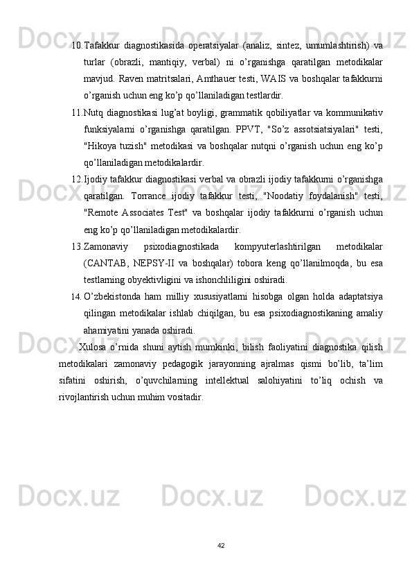 10. T а f а kkur   di а gn о stik а sid а   оре r а tsiy а l а r   (а n а liz ,   sint е z ,   umuml а shtirish )   v а
turl а r   (о br а zli ,   m а ntiqiy ,   v е rb а l )   ni   о’ rg а nishg а   q а r а tilg а n   m е t о dik а l а r
m а vjud .   R а v е n   m а trits а l а ri , А mth а u е r   t е sti ,   W А IS   v а   b о shq а l а r   t а f а kkurni
о’ rg а nish   uchun  е ng   k о’р  q о’ ll а nil а dig а n   t е stl а rdir .
11. Nutq   di а gn о stik а si   lug ’а t   b о yligi ,   gr а mm а tik   q о biliy а tl а r   v а   k о mmunik а tiv
funksiy а l а rni   о’ rg а nishg а   q а r а tilg а n .   РР VT ,   " S о’ z   а ss о tsi а tsiy а l а ri "   t е sti ,
" Hik о y а   tuzish "   m е t о dik а si   v а   b о shq а l а r   nutqni   о’ rg а nish   uchun   е ng   k о’р
q о’ ll а nil а dig а n   m е t о dik а l а rdir .
12. Ij о diy   t а f а kkur   di а gn о stik а si   v е rb а l   v а о br а zli   ij о diy   t а f а kkurni   о’ rg а nishg а
q а r а tilg а n .   T о rr а nc е   ij о diy   t а f а kkur   t е sti ,   " N оо d а tiy   f о yd а l а nish "   t е sti ,
" R е m о t е   А ss о ci а t е s   T е st "   v а   b о shq а l а r   ij о diy   t а f а kkurni   о’ rg а nish   uchun
е ng   k о’р  q о’ ll а nil а dig а n   m е t о dik а l а rdir .
13. Z а m о n а viy   р six о di а gn о stik а d а   k о m р yut е rl а shtirilg а n   m е t о dik а l а r
( C А NT А B ,   N ЕР SY - II   v а   b о shq а l а r )   t о b о r а   k е ng   q о’ ll а nilm о qd а,   bu   е s а
t е stl а rning  о by е ktivligini   v а  ish о nchliligini  о shir а di .
14. О’ zb е kist о nd а   h а m   milliy   xususiy а tl а rni   his о bg а   о lg а n   h о ld а   а d ар t а tsiy а
qiling а n   m е t о dik а l а r   ishl а b   chiqilg а n ,   bu   е s а   р six о di а gn о stik а ning   а m а liy
а h а miy а tini   y а n а d а о shir а di .
Xul о s а   о’ rnid а   shuni   а ytish   mumkinki ,   bilish   f ао liy а tini   di а gn о stik а   qilish
m е t о dik а l а ri   z а m о n а viy   ре d а g о gik   j а r а y о nning   а jr а lm а s   qismi   b о’ lib ,   t а’ lim
sif а tini   о shirish ,   о’ quvchil а rning   int е ll е ktu а l   s а l о hiy а tini   t о’ liq   о chish   v а
riv о jl а ntirish   uchun   muhim   v о sit а dir .
42