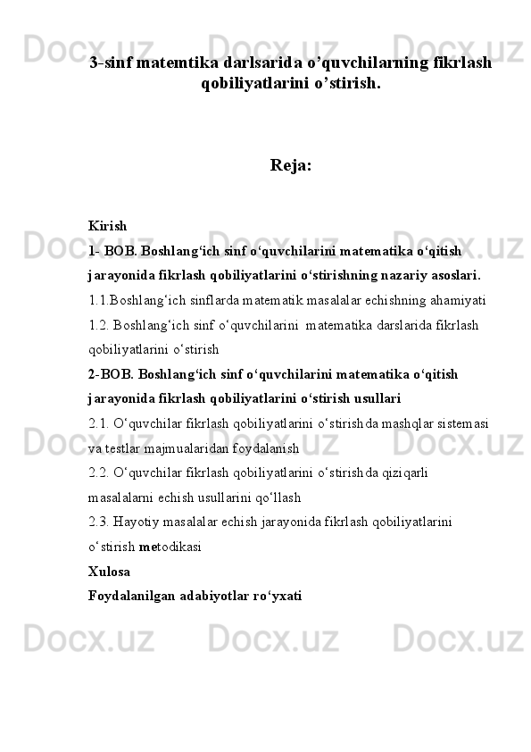 3-sinf matemtika darlsarida o’quvchilarning fikrlash
qobiliyatlarini o’stirish.
Reja: 
                                                                                            
Kirish
1- BOB. Boshlang‘ich sinf o‘quvchilarini matematika o‘qitish 
jarayonida fikrlash qobiliyatlarini o‘stirishning nazariy asoslari.
1.1.Boshlang‘ich sinflarda matematik masalalar echishning ahamiyati
1.2. Boshlang‘ich sinf o‘quvchilarini  matematika darslarida fikrlash 
qobiliyatlarini  o‘stirish  
2-BOB.  B oshlang‘ich sinf o‘quvchilarini  matematika   o‘qitish  
jarayonida fikrlash qobiliyatlarini  o‘stirish  usullari
2.1. O‘quvchilar fikrlash qobiliyatlarini  o‘stirish da mashqlar sistemasi
va testlar majmualaridan foydalanish
2.2. O‘quvchilar fikrlash qobiliyatlarini  o‘stirish da qiziqarli 
masalalarni echish usullarini qo‘llash 
2.3. Hayotiy masalalar echish jarayonida fikrlash qobiliyatlarini 
o‘stirish  me todikasi
Xulosa
Foydalanilgan adabiyotlar ro‘yxati